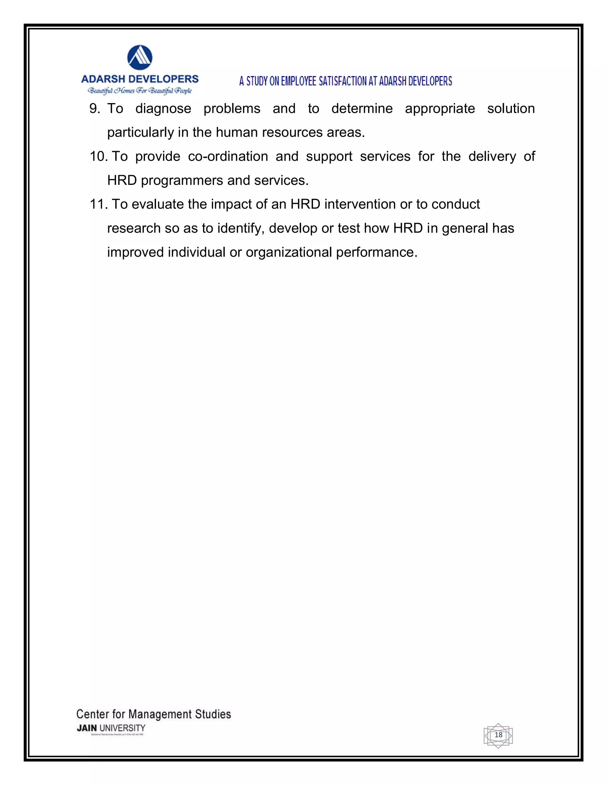 18
9. To diagnose problems and to determine appropriate solution
particularly in the human resources areas.
10. To provide co-ordination and support services for the delivery of
HRD programmers and services.
11. To evaluate the impact of an HRD intervention or to conduct
research so as to identify, develop or test how HRD in general has
improved individual or organizational performance.
 