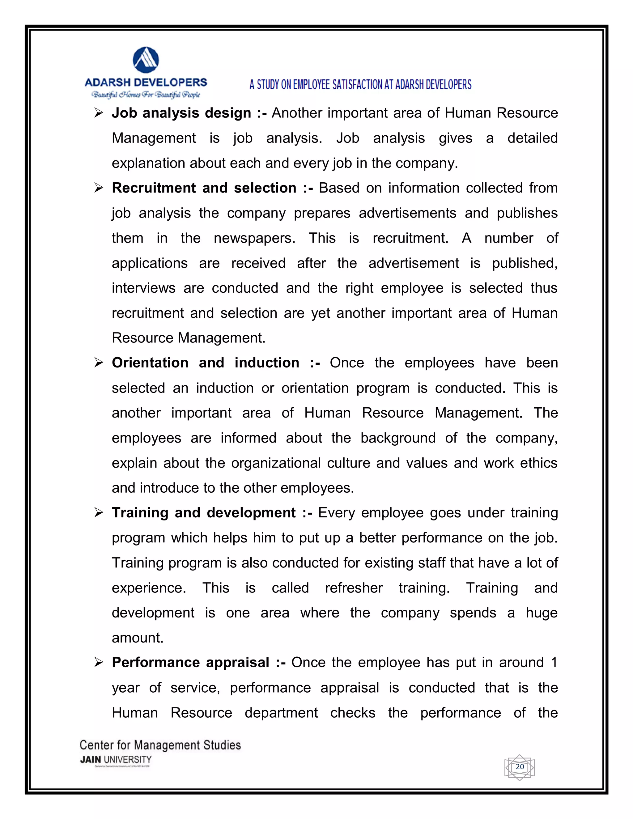 20
 Job analysis design :- Another important area of Human Resource
Management is job analysis. Job analysis gives a detailed
explanation about each and every job in the company.
 Recruitment and selection :- Based on information collected from
job analysis the company prepares advertisements and publishes
them in the newspapers. This is recruitment. A number of
applications are received after the advertisement is published,
interviews are conducted and the right employee is selected thus
recruitment and selection are yet another important area of Human
Resource Management.
 Orientation and induction :- Once the employees have been
selected an induction or orientation program is conducted. This is
another important area of Human Resource Management. The
employees are informed about the background of the company,
explain about the organizational culture and values and work ethics
and introduce to the other employees.
 Training and development :- Every employee goes under training
program which helps him to put up a better performance on the job.
Training program is also conducted for existing staff that have a lot of
experience. This is called refresher training. Training and
development is one area where the company spends a huge
amount.
 Performance appraisal :- Once the employee has put in around 1
year of service, performance appraisal is conducted that is the
Human Resource department checks the performance of the
 
