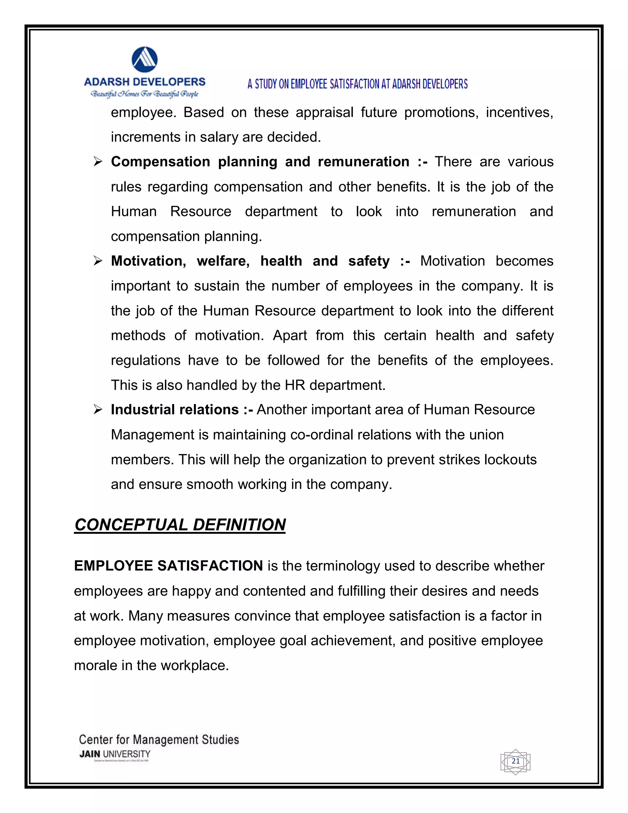 21
employee. Based on these appraisal future promotions, incentives,
increments in salary are decided.
 Compensation planning and remuneration :- There are various
rules regarding compensation and other benefits. It is the job of the
Human Resource department to look into remuneration and
compensation planning.
 Motivation, welfare, health and safety :- Motivation becomes
important to sustain the number of employees in the company. It is
the job of the Human Resource department to look into the different
methods of motivation. Apart from this certain health and safety
regulations have to be followed for the benefits of the employees.
This is also handled by the HR department.
 Industrial relations :- Another important area of Human Resource
Management is maintaining co-ordinal relations with the union
members. This will help the organization to prevent strikes lockouts
and ensure smooth working in the company.
CONCEPTUAL DEFINITION
EMPLOYEE SATISFACTION is the terminology used to describe whether
employees are happy and contented and fulfilling their desires and needs
at work. Many measures convince that employee satisfaction is a factor in
employee motivation, employee goal achievement, and positive employee
morale in the workplace.
 