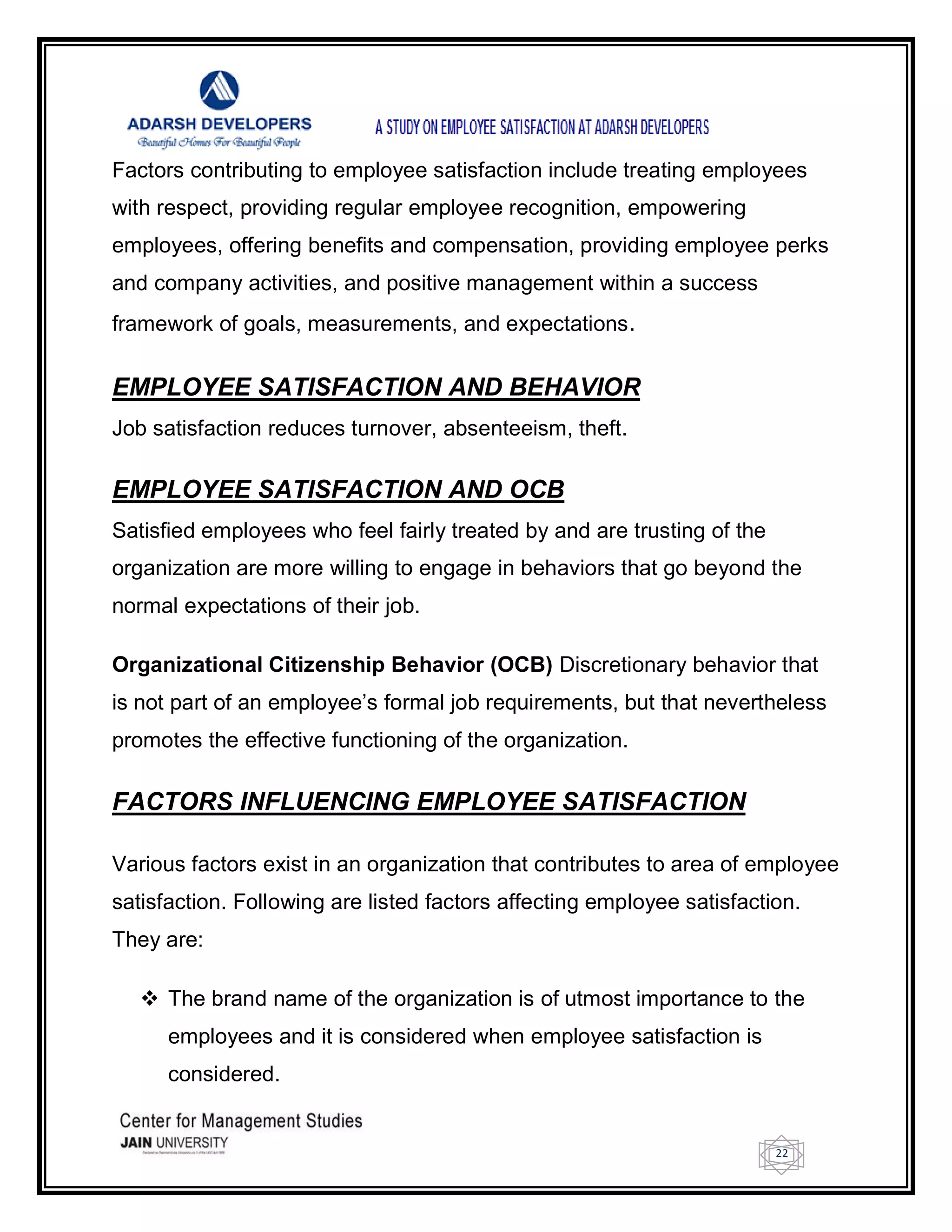 22
Factors contributing to employee satisfaction include treating employees
with respect, providing regular employee recognition, empowering
employees, offering benefits and compensation, providing employee perks
and company activities, and positive management within a success
framework of goals, measurements, and expectations.
EMPLOYEE SATISFACTION AND BEHAVIOR
Job satisfaction reduces turnover, absenteeism, theft.
EMPLOYEE SATISFACTION AND OCB
Satisfied employees who feel fairly treated by and are trusting of the
organization are more willing to engage in behaviors that go beyond the
normal expectations of their job.
Organizational Citizenship Behavior (OCB) Discretionary behavior that
is not part of an employee‘s formal job requirements, but that nevertheless
promotes the effective functioning of the organization.
FACTORS INFLUENCING EMPLOYEE SATISFACTION
Various factors exist in an organization that contributes to area of employee
satisfaction. Following are listed factors affecting employee satisfaction.
They are:
 The brand name of the organization is of utmost importance to the
employees and it is considered when employee satisfaction is
considered.
 