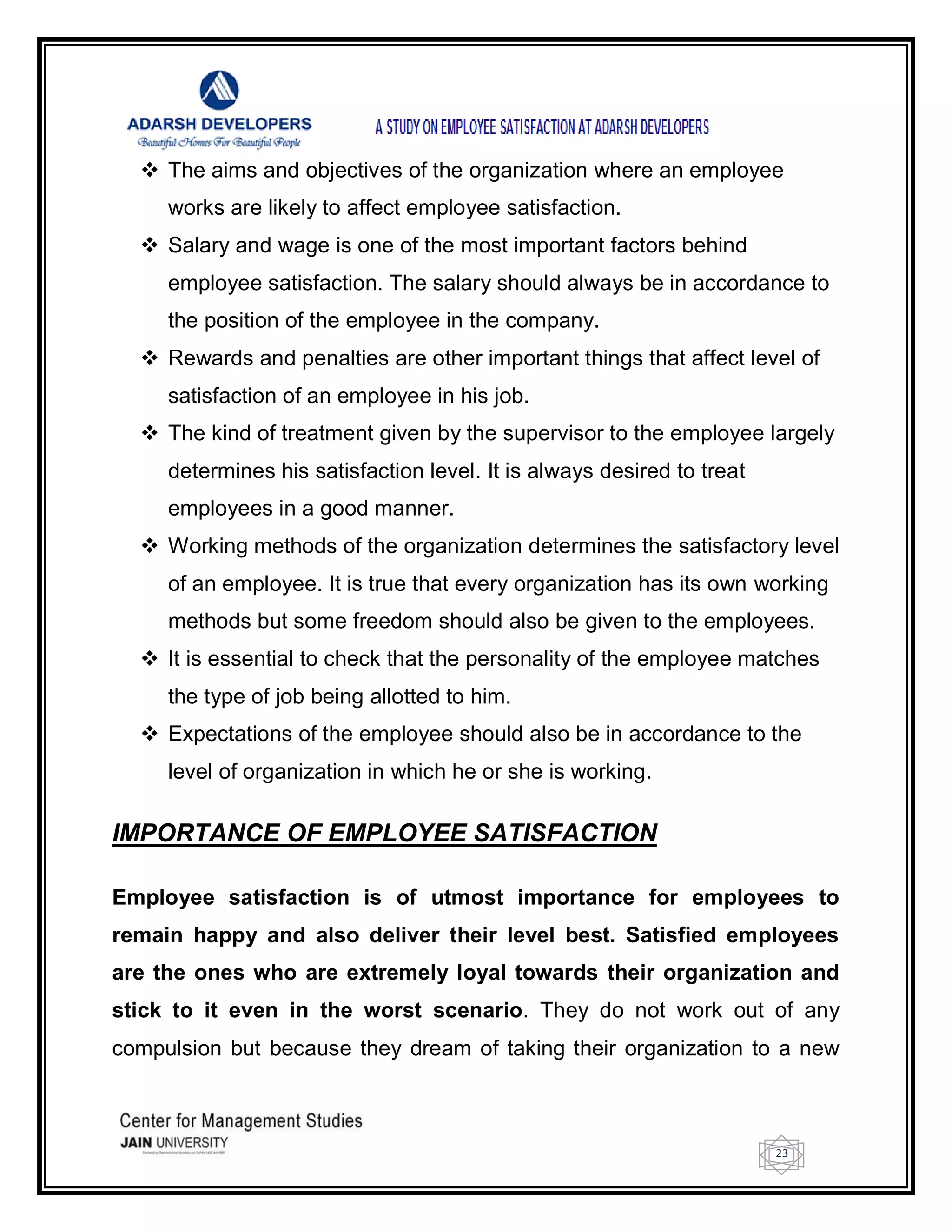 23
 The aims and objectives of the organization where an employee
works are likely to affect employee satisfaction.
 Salary and wage is one of the most important factors behind
employee satisfaction. The salary should always be in accordance to
the position of the employee in the company.
 Rewards and penalties are other important things that affect level of
satisfaction of an employee in his job.
 The kind of treatment given by the supervisor to the employee largely
determines his satisfaction level. It is always desired to treat
employees in a good manner.
 Working methods of the organization determines the satisfactory level
of an employee. It is true that every organization has its own working
methods but some freedom should also be given to the employees.
 It is essential to check that the personality of the employee matches
the type of job being allotted to him.
 Expectations of the employee should also be in accordance to the
level of organization in which he or she is working.
IMPORTANCE OF EMPLOYEE SATISFACTION
Employee satisfaction is of utmost importance for employees to
remain happy and also deliver their level best. Satisfied employees
are the ones who are extremely loyal towards their organization and
stick to it even in the worst scenario. They do not work out of any
compulsion but because they dream of taking their organization to a new
 