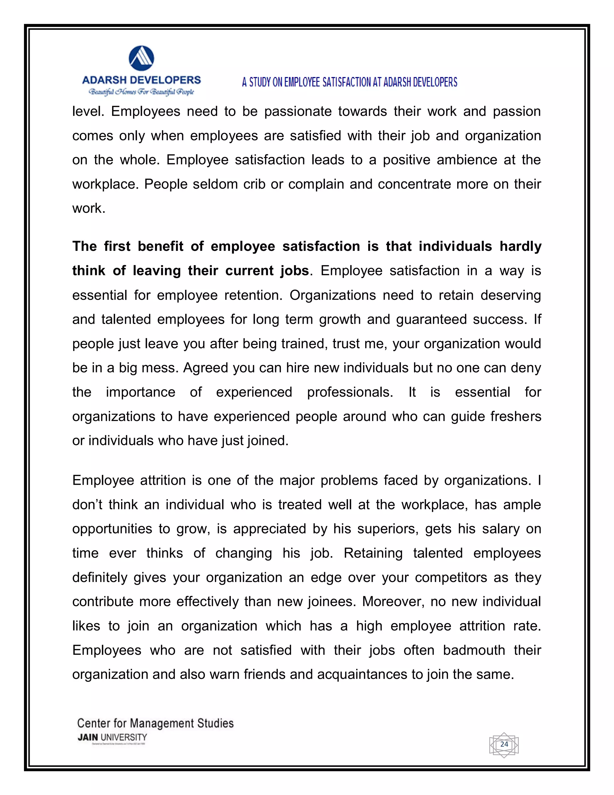 24
level. Employees need to be passionate towards their work and passion
comes only when employees are satisfied with their job and organization
on the whole. Employee satisfaction leads to a positive ambience at the
workplace. People seldom crib or complain and concentrate more on their
work.
The first benefit of employee satisfaction is that individuals hardly
think of leaving their current jobs. Employee satisfaction in a way is
essential for employee retention. Organizations need to retain deserving
and talented employees for long term growth and guaranteed success. If
people just leave you after being trained, trust me, your organization would
be in a big mess. Agreed you can hire new individuals but no one can deny
the importance of experienced professionals. It is essential for
organizations to have experienced people around who can guide freshers
or individuals who have just joined.
Employee attrition is one of the major problems faced by organizations. I
don‘t think an individual who is treated well at the workplace, has ample
opportunities to grow, is appreciated by his superiors, gets his salary on
time ever thinks of changing his job. Retaining talented employees
definitely gives your organization an edge over your competitors as they
contribute more effectively than new joinees. Moreover, no new individual
likes to join an organization which has a high employee attrition rate.
Employees who are not satisfied with their jobs often badmouth their
organization and also warn friends and acquaintances to join the same.
 