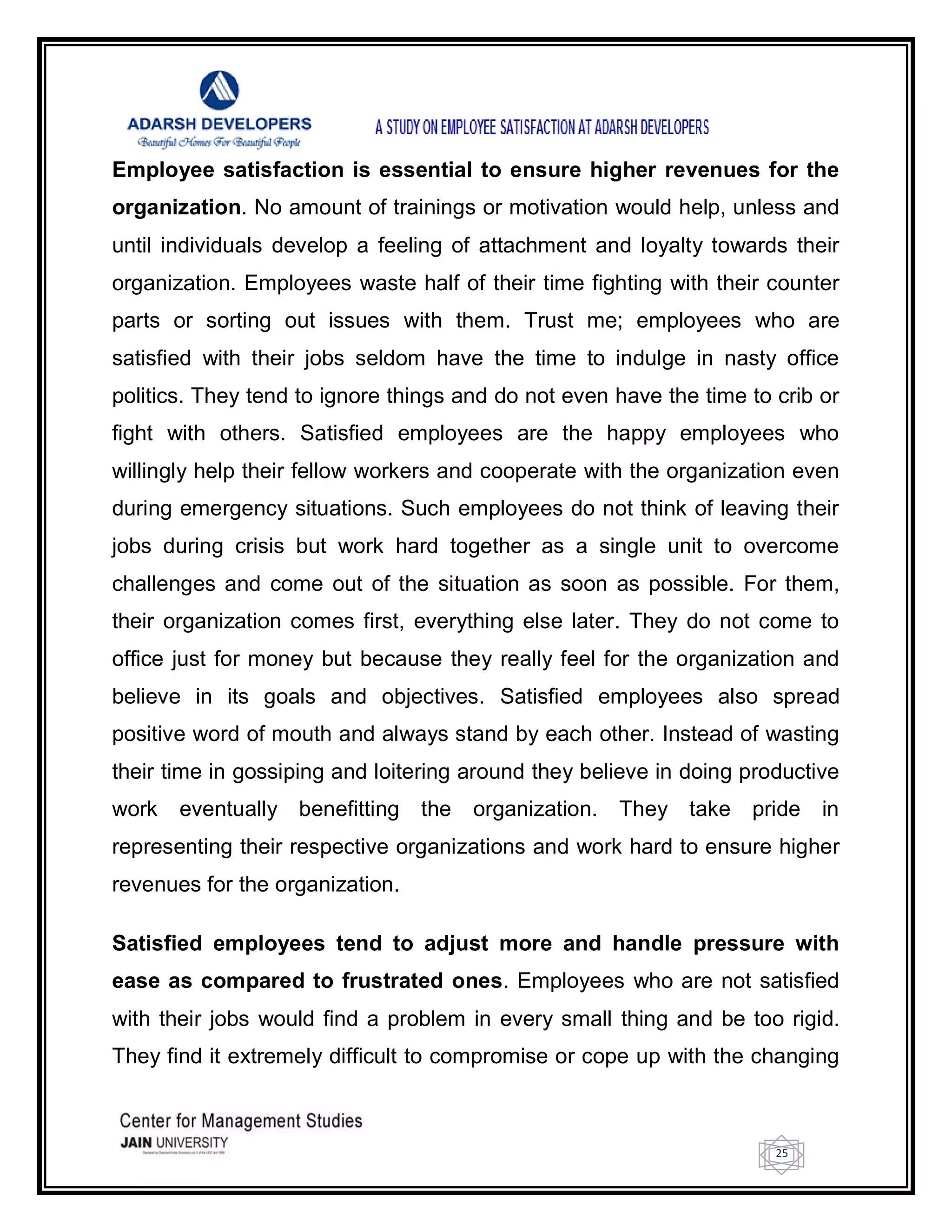 25
Employee satisfaction is essential to ensure higher revenues for the
organization. No amount of trainings or motivation would help, unless and
until individuals develop a feeling of attachment and loyalty towards their
organization. Employees waste half of their time fighting with their counter
parts or sorting out issues with them. Trust me; employees who are
satisfied with their jobs seldom have the time to indulge in nasty office
politics. They tend to ignore things and do not even have the time to crib or
fight with others. Satisfied employees are the happy employees who
willingly help their fellow workers and cooperate with the organization even
during emergency situations. Such employees do not think of leaving their
jobs during crisis but work hard together as a single unit to overcome
challenges and come out of the situation as soon as possible. For them,
their organization comes first, everything else later. They do not come to
office just for money but because they really feel for the organization and
believe in its goals and objectives. Satisfied employees also spread
positive word of mouth and always stand by each other. Instead of wasting
their time in gossiping and loitering around they believe in doing productive
work eventually benefitting the organization. They take pride in
representing their respective organizations and work hard to ensure higher
revenues for the organization.
Satisfied employees tend to adjust more and handle pressure with
ease as compared to frustrated ones. Employees who are not satisfied
with their jobs would find a problem in every small thing and be too rigid.
They find it extremely difficult to compromise or cope up with the changing
 