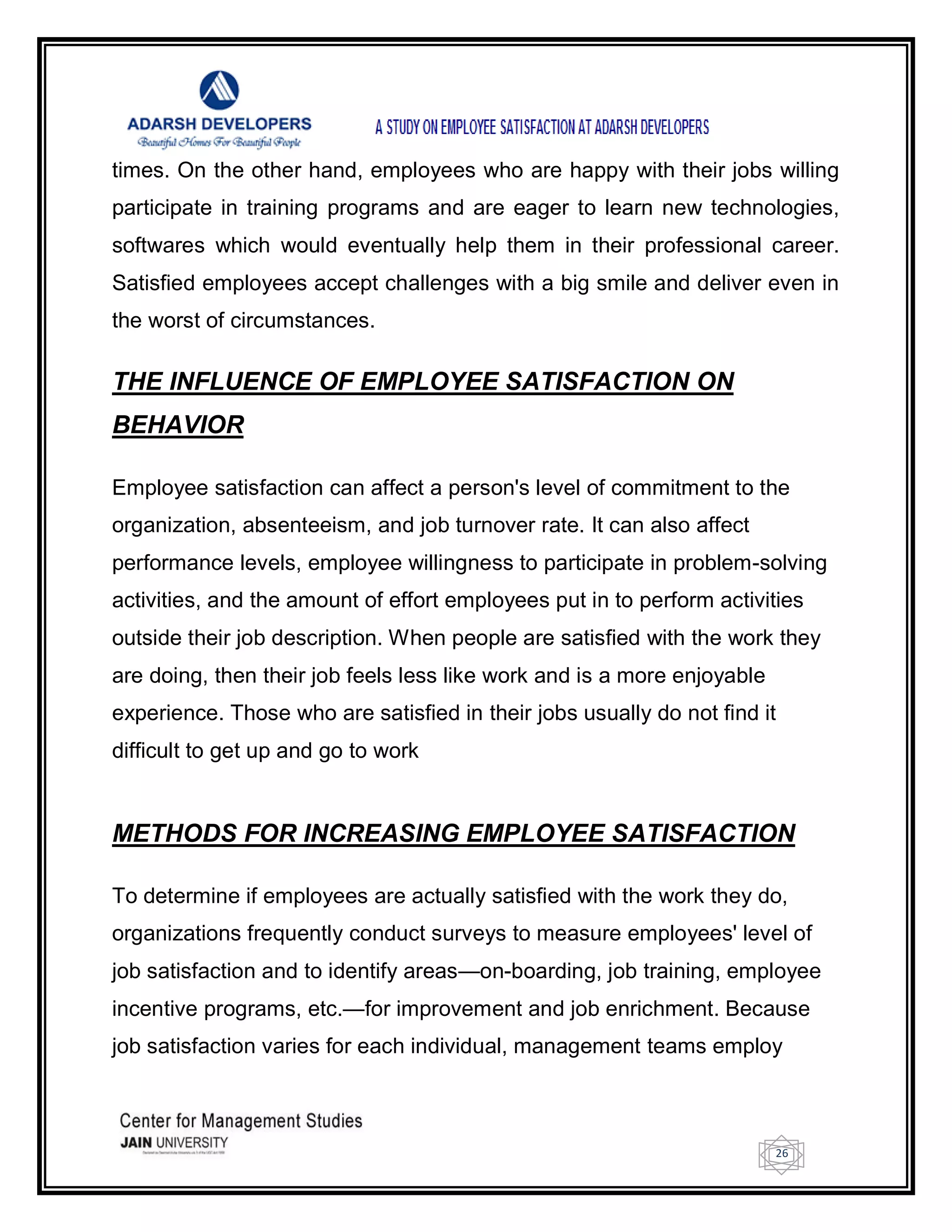 26
times. On the other hand, employees who are happy with their jobs willing
participate in training programs and are eager to learn new technologies,
softwares which would eventually help them in their professional career.
Satisfied employees accept challenges with a big smile and deliver even in
the worst of circumstances.
THE INFLUENCE OF EMPLOYEE SATISFACTION ON
BEHAVIOR
Employee satisfaction can affect a person's level of commitment to the
organization, absenteeism, and job turnover rate. It can also affect
performance levels, employee willingness to participate in problem-solving
activities, and the amount of effort employees put in to perform activities
outside their job description. When people are satisfied with the work they
are doing, then their job feels less like work and is a more enjoyable
experience. Those who are satisfied in their jobs usually do not find it
difficult to get up and go to work
METHODS FOR INCREASING EMPLOYEE SATISFACTION
To determine if employees are actually satisfied with the work they do,
organizations frequently conduct surveys to measure employees' level of
job satisfaction and to identify areas—on-boarding, job training, employee
incentive programs, etc.—for improvement and job enrichment. Because
job satisfaction varies for each individual, management teams employ
 