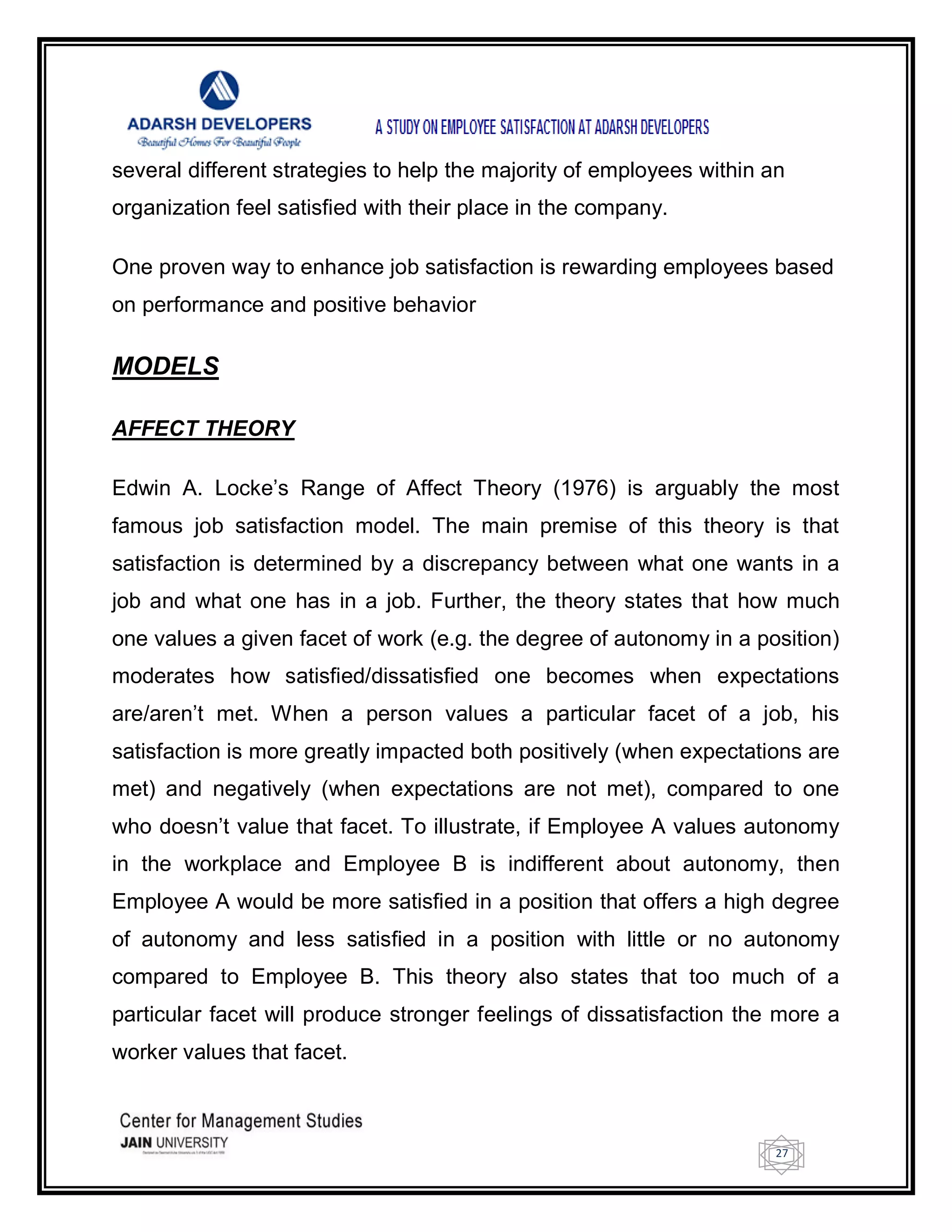 27
several different strategies to help the majority of employees within an
organization feel satisfied with their place in the company.
One proven way to enhance job satisfaction is rewarding employees based
on performance and positive behavior
MODELS
AFFECT THEORY
Edwin A. Locke‘s Range of Affect Theory (1976) is arguably the most
famous job satisfaction model. The main premise of this theory is that
satisfaction is determined by a discrepancy between what one wants in a
job and what one has in a job. Further, the theory states that how much
one values a given facet of work (e.g. the degree of autonomy in a position)
moderates how satisfied/dissatisfied one becomes when expectations
are/aren‘t met. When a person values a particular facet of a job, his
satisfaction is more greatly impacted both positively (when expectations are
met) and negatively (when expectations are not met), compared to one
who doesn‘t value that facet. To illustrate, if Employee A values autonomy
in the workplace and Employee B is indifferent about autonomy, then
Employee A would be more satisfied in a position that offers a high degree
of autonomy and less satisfied in a position with little or no autonomy
compared to Employee B. This theory also states that too much of a
particular facet will produce stronger feelings of dissatisfaction the more a
worker values that facet.
 