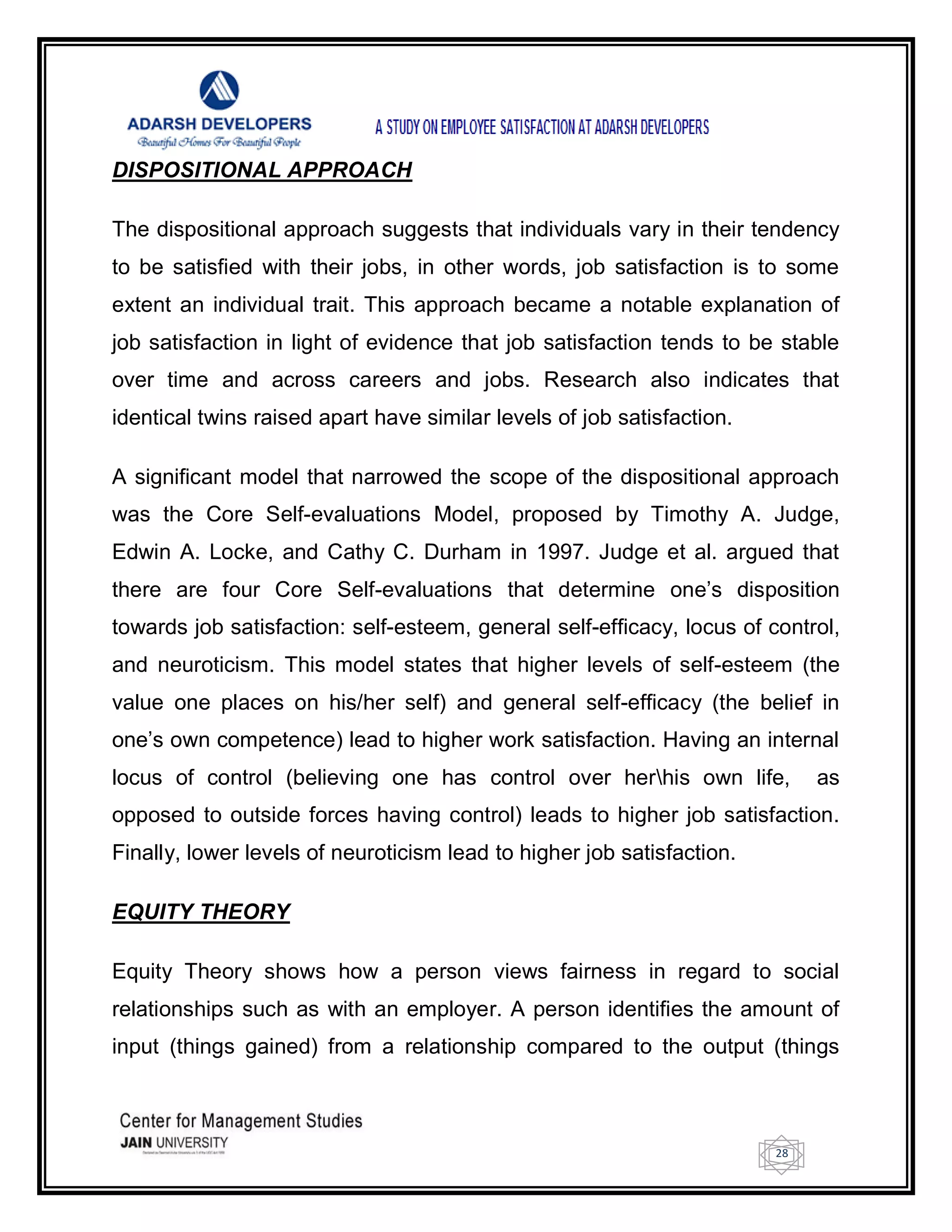 28
DISPOSITIONAL APPROACH
The dispositional approach suggests that individuals vary in their tendency
to be satisfied with their jobs, in other words, job satisfaction is to some
extent an individual trait. This approach became a notable explanation of
job satisfaction in light of evidence that job satisfaction tends to be stable
over time and across careers and jobs. Research also indicates that
identical twins raised apart have similar levels of job satisfaction.
A significant model that narrowed the scope of the dispositional approach
was the Core Self-evaluations Model, proposed by Timothy A. Judge,
Edwin A. Locke, and Cathy C. Durham in 1997. Judge et al. argued that
there are four Core Self-evaluations that determine one‘s disposition
towards job satisfaction: self-esteem, general self-efficacy, locus of control,
and neuroticism. This model states that higher levels of self-esteem (the
value one places on his/her self) and general self-efficacy (the belief in
one‘s own competence) lead to higher work satisfaction. Having an internal
locus of control (believing one has control over herhis own life, as
opposed to outside forces having control) leads to higher job satisfaction.
Finally, lower levels of neuroticism lead to higher job satisfaction.
EQUITY THEORY
Equity Theory shows how a person views fairness in regard to social
relationships such as with an employer. A person identifies the amount of
input (things gained) from a relationship compared to the output (things
 
