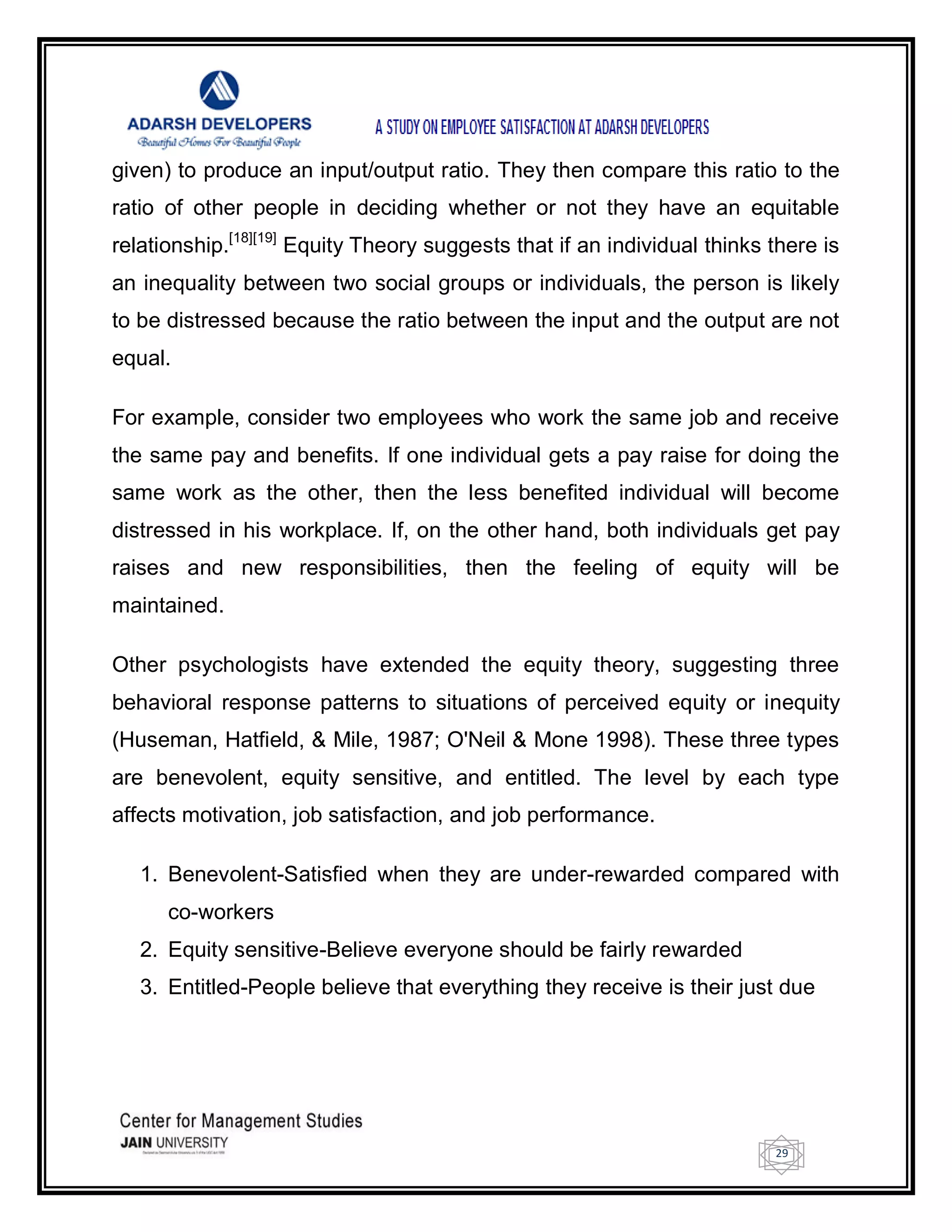 29
given) to produce an input/output ratio. They then compare this ratio to the
ratio of other people in deciding whether or not they have an equitable
relationship.[18][19]
Equity Theory suggests that if an individual thinks there is
an inequality between two social groups or individuals, the person is likely
to be distressed because the ratio between the input and the output are not
equal.
For example, consider two employees who work the same job and receive
the same pay and benefits. If one individual gets a pay raise for doing the
same work as the other, then the less benefited individual will become
distressed in his workplace. If, on the other hand, both individuals get pay
raises and new responsibilities, then the feeling of equity will be
maintained.
Other psychologists have extended the equity theory, suggesting three
behavioral response patterns to situations of perceived equity or inequity
(Huseman, Hatfield, & Mile, 1987; O'Neil & Mone 1998). These three types
are benevolent, equity sensitive, and entitled. The level by each type
affects motivation, job satisfaction, and job performance.
1. Benevolent-Satisfied when they are under-rewarded compared with
co-workers
2. Equity sensitive-Believe everyone should be fairly rewarded
3. Entitled-People believe that everything they receive is their just due
 