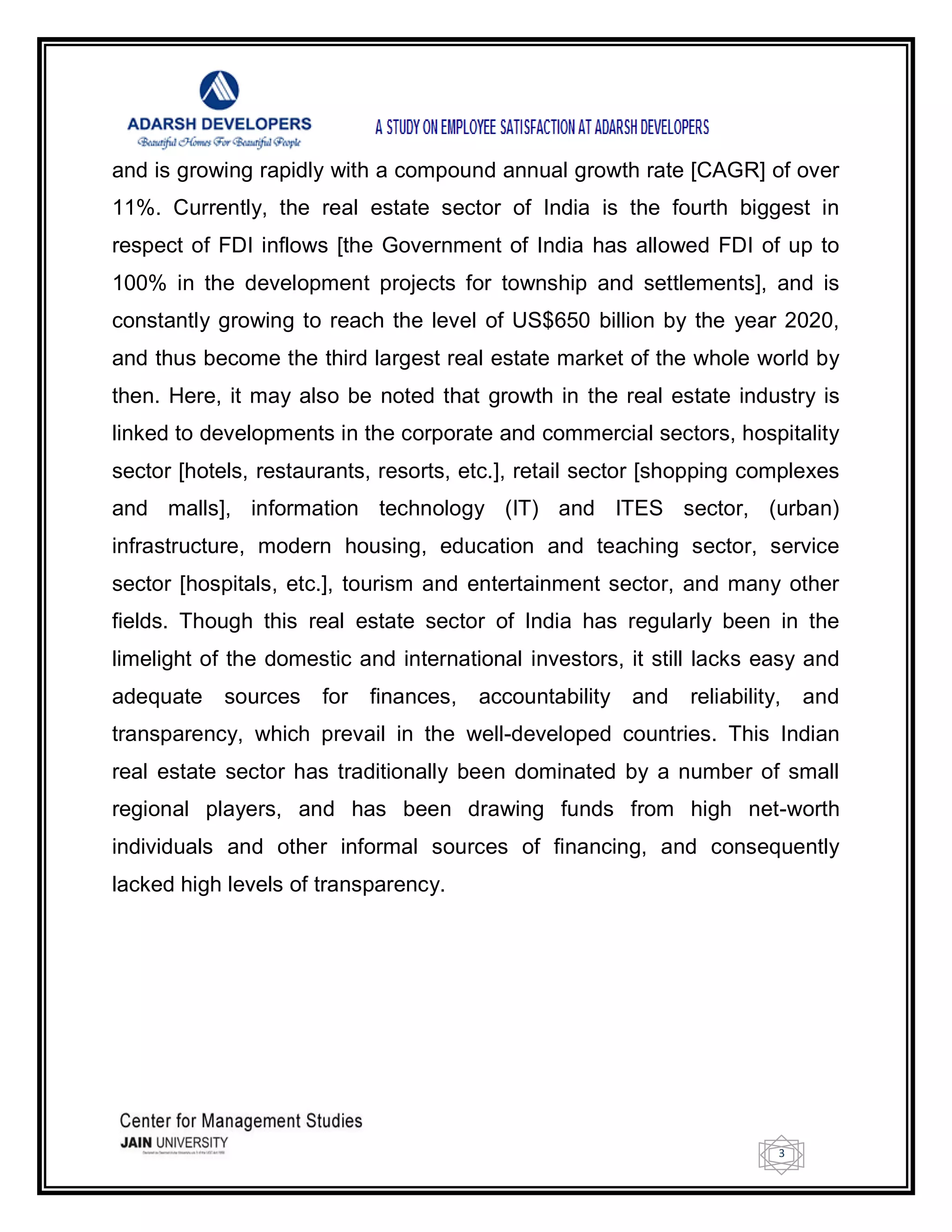 3
and is growing rapidly with a compound annual growth rate [CAGR] of over
11%. Currently, the real estate sector of India is the fourth biggest in
respect of FDI inflows [the Government of India has allowed FDI of up to
100% in the development projects for township and settlements], and is
constantly growing to reach the level of US$650 billion by the year 2020,
and thus become the third largest real estate market of the whole world by
then. Here, it may also be noted that growth in the real estate industry is
linked to developments in the corporate and commercial sectors, hospitality
sector [hotels, restaurants, resorts, etc.], retail sector [shopping complexes
and malls], information technology (IT) and ITES sector, (urban)
infrastructure, modern housing, education and teaching sector, service
sector [hospitals, etc.], tourism and entertainment sector, and many other
fields. Though this real estate sector of India has regularly been in the
limelight of the domestic and international investors, it still lacks easy and
adequate sources for finances, accountability and reliability, and
transparency, which prevail in the well-developed countries. This Indian
real estate sector has traditionally been dominated by a number of small
regional players, and has been drawing funds from high net-worth
individuals and other informal sources of financing, and consequently
lacked high levels of transparency.
 