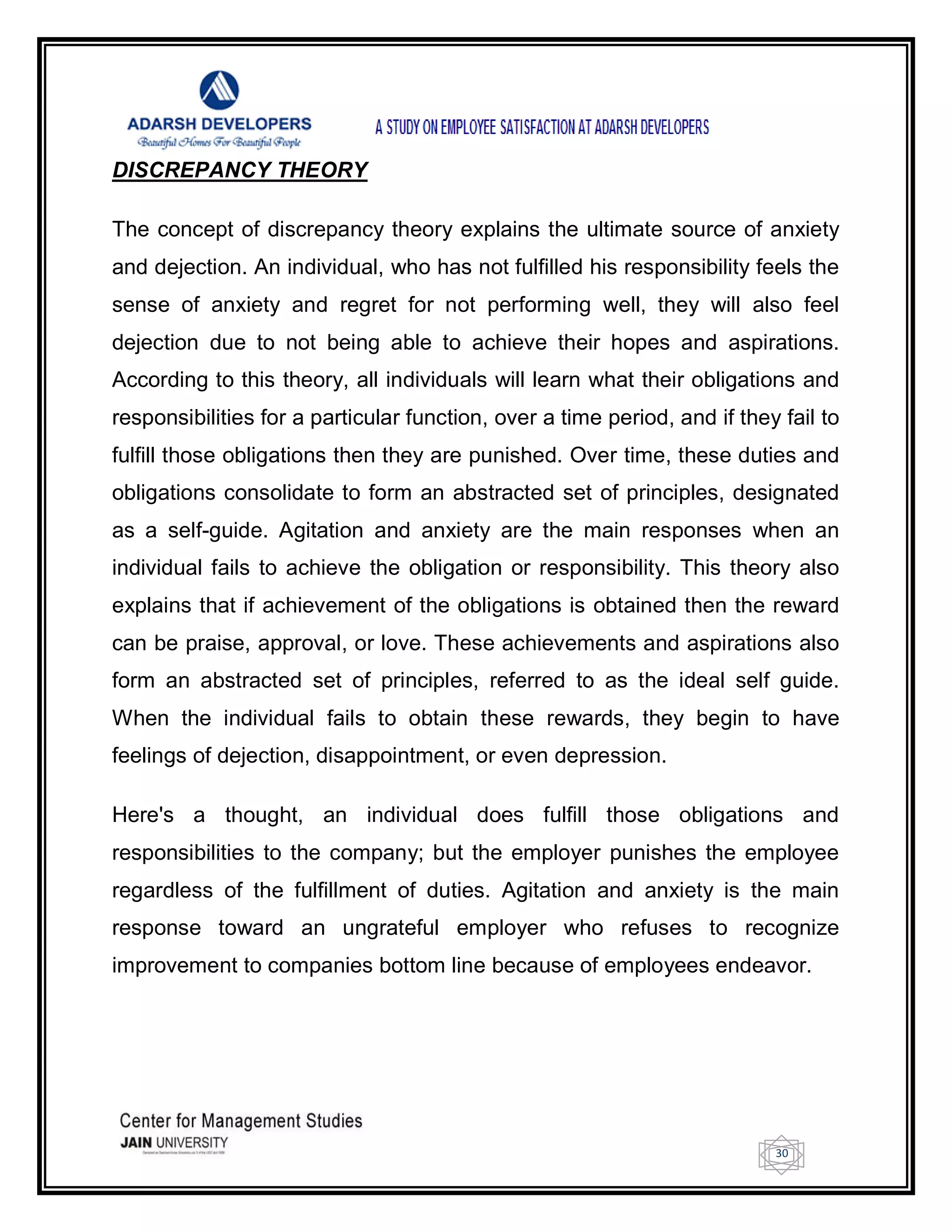 30
DISCREPANCY THEORY
The concept of discrepancy theory explains the ultimate source of anxiety
and dejection. An individual, who has not fulfilled his responsibility feels the
sense of anxiety and regret for not performing well, they will also feel
dejection due to not being able to achieve their hopes and aspirations.
According to this theory, all individuals will learn what their obligations and
responsibilities for a particular function, over a time period, and if they fail to
fulfill those obligations then they are punished. Over time, these duties and
obligations consolidate to form an abstracted set of principles, designated
as a self-guide. Agitation and anxiety are the main responses when an
individual fails to achieve the obligation or responsibility. This theory also
explains that if achievement of the obligations is obtained then the reward
can be praise, approval, or love. These achievements and aspirations also
form an abstracted set of principles, referred to as the ideal self guide.
When the individual fails to obtain these rewards, they begin to have
feelings of dejection, disappointment, or even depression.
Here's a thought, an individual does fulfill those obligations and
responsibilities to the company; but the employer punishes the employee
regardless of the fulfillment of duties. Agitation and anxiety is the main
response toward an ungrateful employer who refuses to recognize
improvement to companies bottom line because of employees endeavor.
 