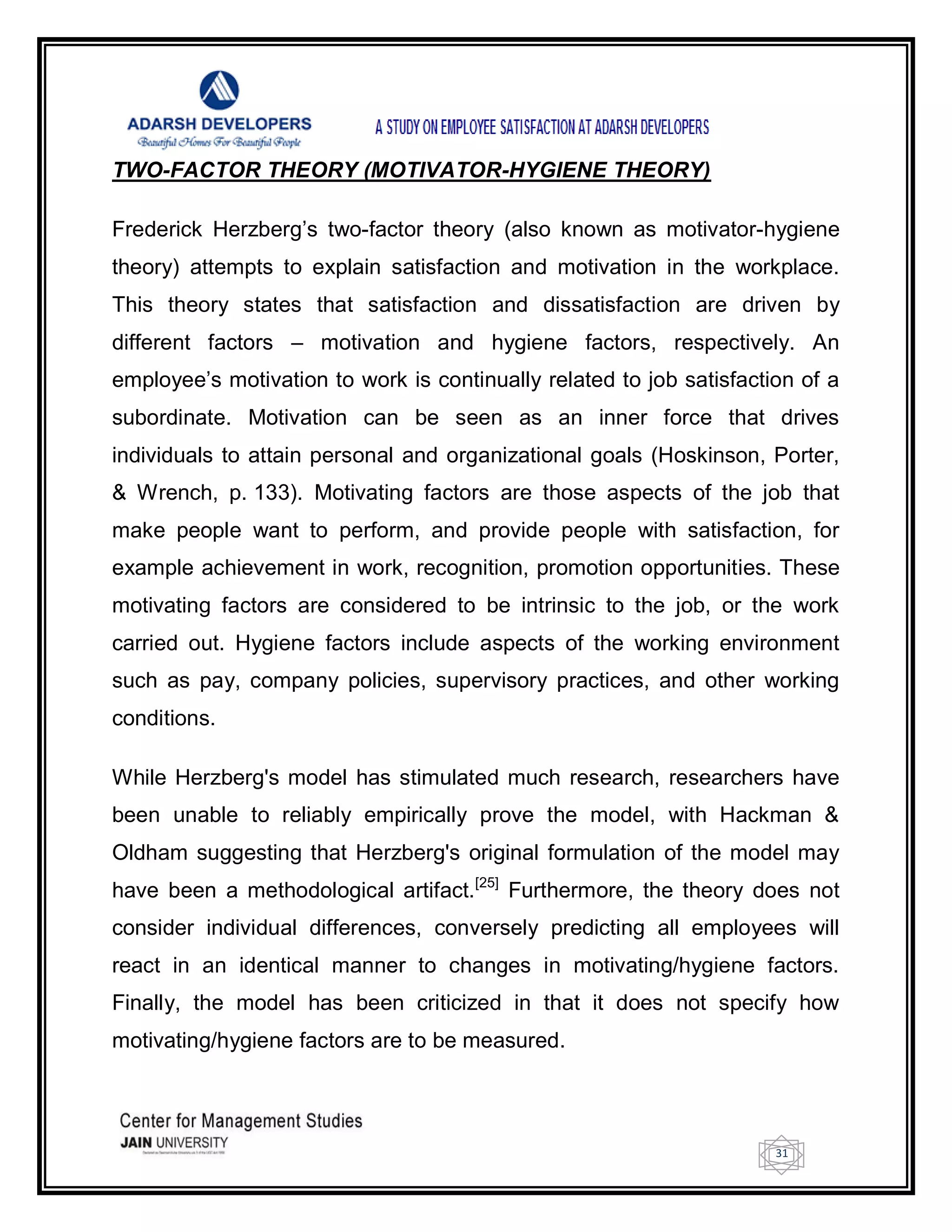 31
TWO-FACTOR THEORY (MOTIVATOR-HYGIENE THEORY)
Frederick Herzberg‘s two-factor theory (also known as motivator-hygiene
theory) attempts to explain satisfaction and motivation in the workplace.
This theory states that satisfaction and dissatisfaction are driven by
different factors – motivation and hygiene factors, respectively. An
employee‘s motivation to work is continually related to job satisfaction of a
subordinate. Motivation can be seen as an inner force that drives
individuals to attain personal and organizational goals (Hoskinson, Porter,
& Wrench, p. 133). Motivating factors are those aspects of the job that
make people want to perform, and provide people with satisfaction, for
example achievement in work, recognition, promotion opportunities. These
motivating factors are considered to be intrinsic to the job, or the work
carried out. Hygiene factors include aspects of the working environment
such as pay, company policies, supervisory practices, and other working
conditions.
While Herzberg's model has stimulated much research, researchers have
been unable to reliably empirically prove the model, with Hackman &
Oldham suggesting that Herzberg's original formulation of the model may
have been a methodological artifact.[25]
Furthermore, the theory does not
consider individual differences, conversely predicting all employees will
react in an identical manner to changes in motivating/hygiene factors.
Finally, the model has been criticized in that it does not specify how
motivating/hygiene factors are to be measured.
 