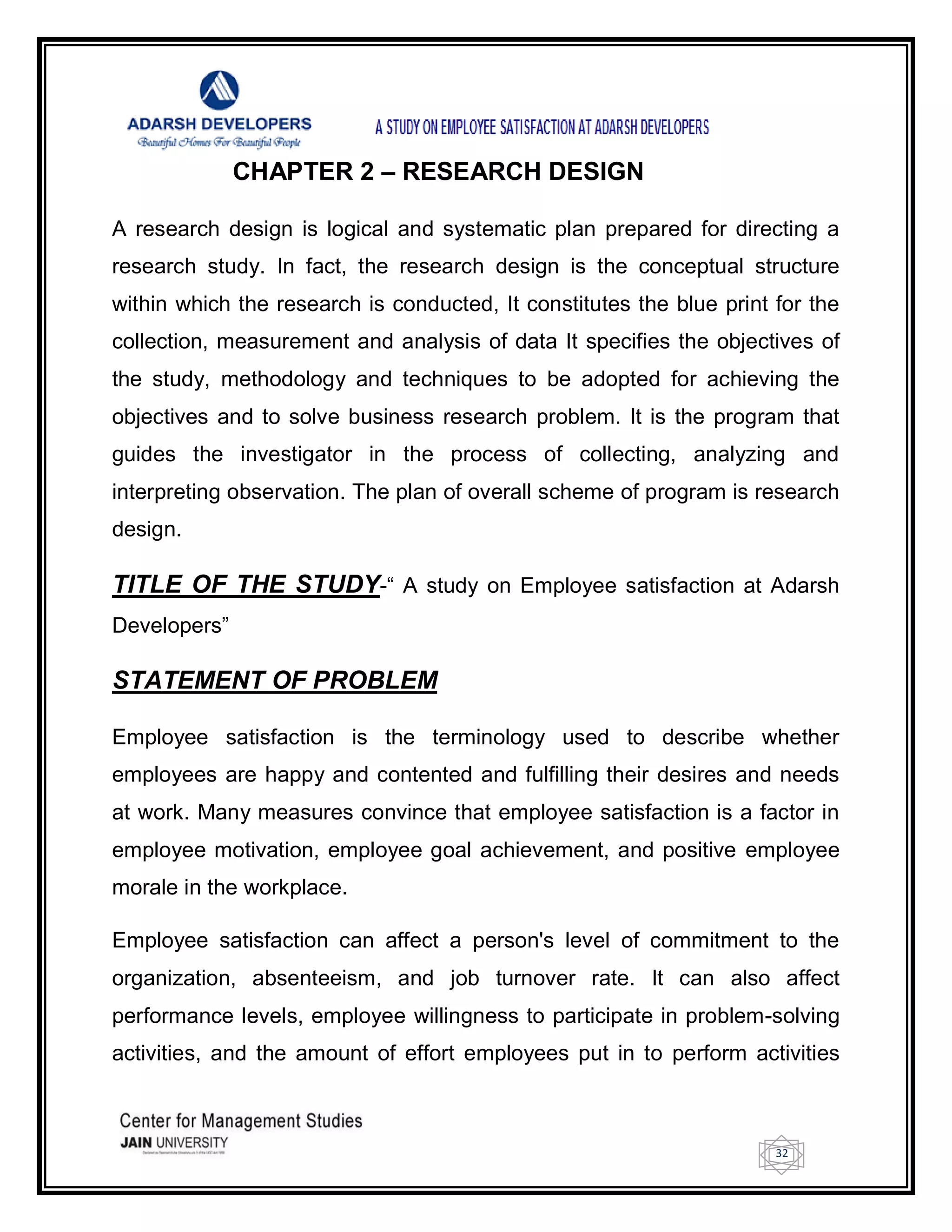 32
CHAPTER 2 – RESEARCH DESIGN
A research design is logical and systematic plan prepared for directing a
research study. In fact, the research design is the conceptual structure
within which the research is conducted, It constitutes the blue print for the
collection, measurement and analysis of data It specifies the objectives of
the study, methodology and techniques to be adopted for achieving the
objectives and to solve business research problem. It is the program that
guides the investigator in the process of collecting, analyzing and
interpreting observation. The plan of overall scheme of program is research
design.
TITLE OF THE STUDY-― A study on Employee satisfaction at Adarsh
Developers‖
STATEMENT OF PROBLEM
Employee satisfaction is the terminology used to describe whether
employees are happy and contented and fulfilling their desires and needs
at work. Many measures convince that employee satisfaction is a factor in
employee motivation, employee goal achievement, and positive employee
morale in the workplace.
Employee satisfaction can affect a person's level of commitment to the
organization, absenteeism, and job turnover rate. It can also affect
performance levels, employee willingness to participate in problem-solving
activities, and the amount of effort employees put in to perform activities
 