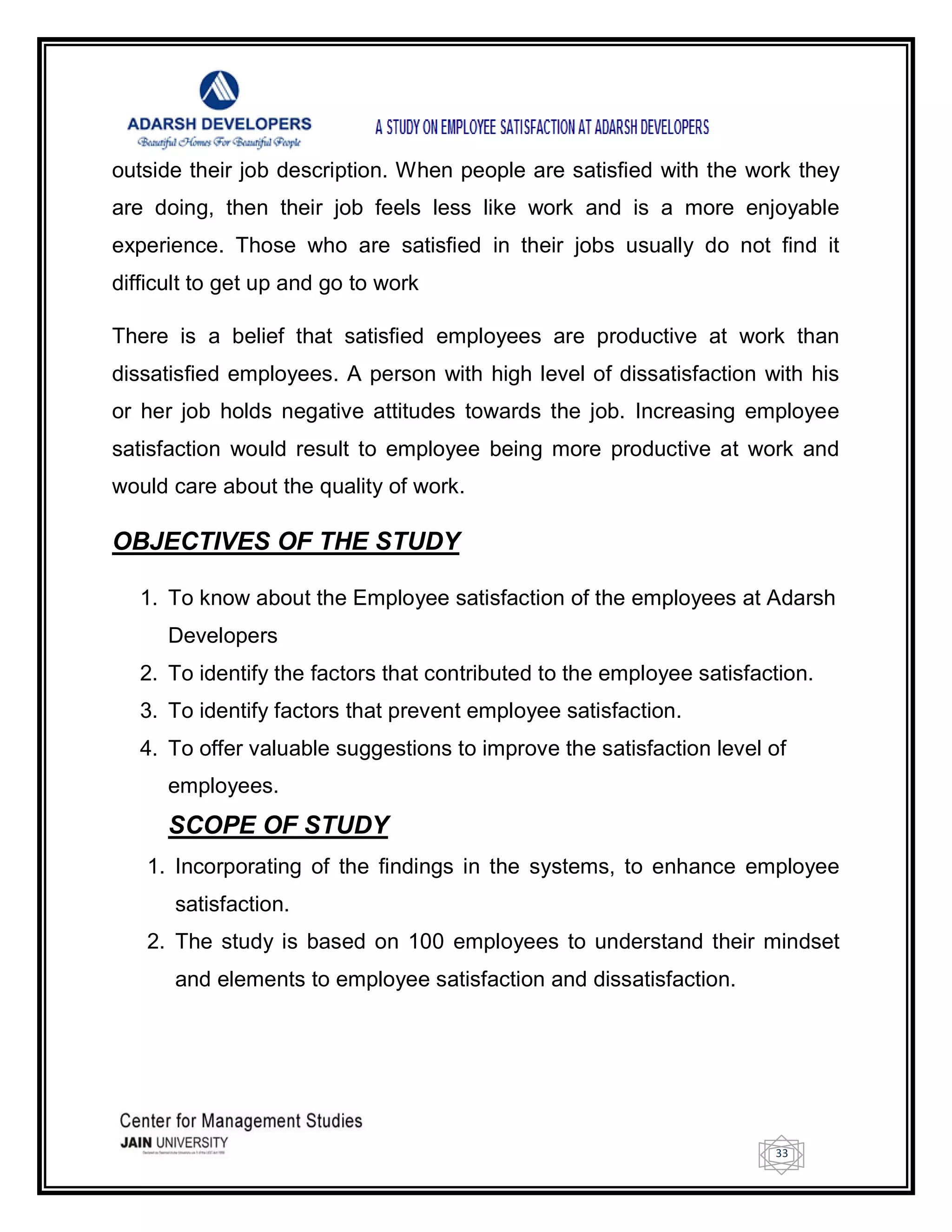 33
outside their job description. When people are satisfied with the work they
are doing, then their job feels less like work and is a more enjoyable
experience. Those who are satisfied in their jobs usually do not find it
difficult to get up and go to work
There is a belief that satisfied employees are productive at work than
dissatisfied employees. A person with high level of dissatisfaction with his
or her job holds negative attitudes towards the job. Increasing employee
satisfaction would result to employee being more productive at work and
would care about the quality of work.
OBJECTIVES OF THE STUDY
1. To know about the Employee satisfaction of the employees at Adarsh
Developers
2. To identify the factors that contributed to the employee satisfaction.
3. To identify factors that prevent employee satisfaction.
4. To offer valuable suggestions to improve the satisfaction level of
employees.
SCOPE OF STUDY
1. Incorporating of the findings in the systems, to enhance employee
satisfaction.
2. The study is based on 100 employees to understand their mindset
and elements to employee satisfaction and dissatisfaction.
 