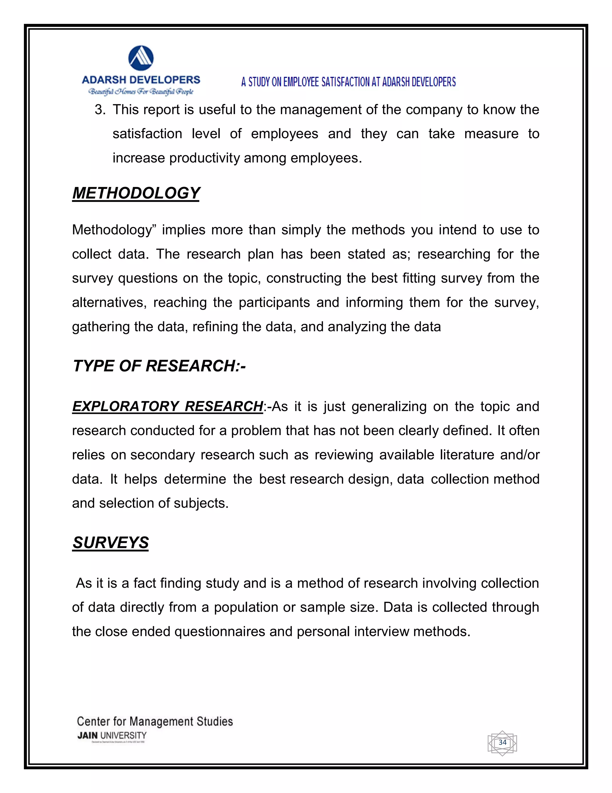 34
3. This report is useful to the management of the company to know the
satisfaction level of employees and they can take measure to
increase productivity among employees.
METHODOLOGY
Methodology‖ implies more than simply the methods you intend to use to
collect data. The research plan has been stated as; researching for the
survey questions on the topic, constructing the best fitting survey from the
alternatives, reaching the participants and informing them for the survey,
gathering the data, refining the data, and analyzing the data
TYPE OF RESEARCH:-
EXPLORATORY RESEARCH:-As it is just generalizing on the topic and
research conducted for a problem that has not been clearly defined. It often
relies on secondary research such as reviewing available literature and/or
data. It helps determine the best research design, data collection method
and selection of subjects.
SURVEYS
As it is a fact finding study and is a method of research involving collection
of data directly from a population or sample size. Data is collected through
the close ended questionnaires and personal interview methods.
 