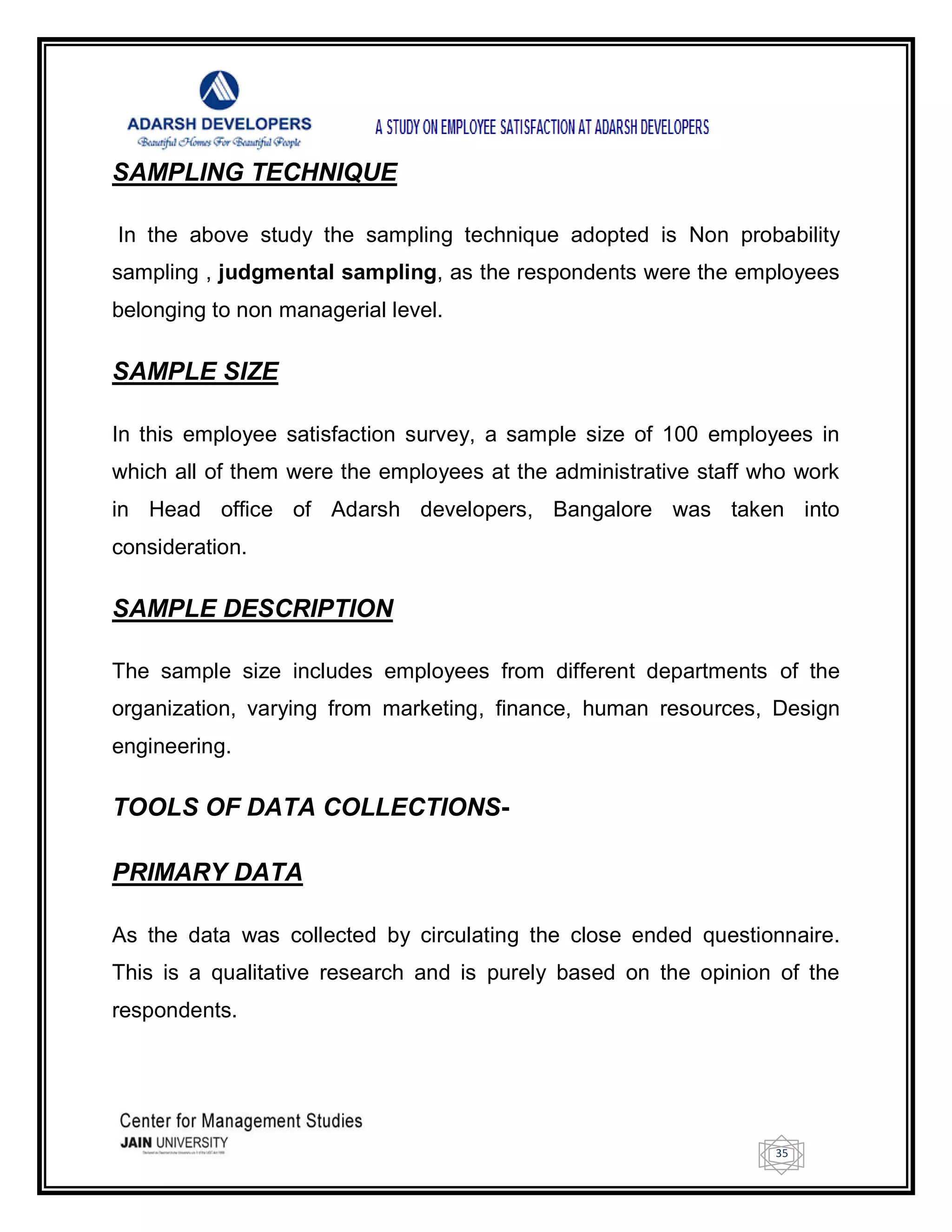 35
SAMPLING TECHNIQUE
In the above study the sampling technique adopted is Non probability
sampling , judgmental sampling, as the respondents were the employees
belonging to non managerial level.
SAMPLE SIZE
In this employee satisfaction survey, a sample size of 100 employees in
which all of them were the employees at the administrative staff who work
in Head office of Adarsh developers, Bangalore was taken into
consideration.
SAMPLE DESCRIPTION
The sample size includes employees from different departments of the
organization, varying from marketing, finance, human resources, Design
engineering.
TOOLS OF DATA COLLECTIONS-
PRIMARY DATA
As the data was collected by circulating the close ended questionnaire.
This is a qualitative research and is purely based on the opinion of the
respondents.
 