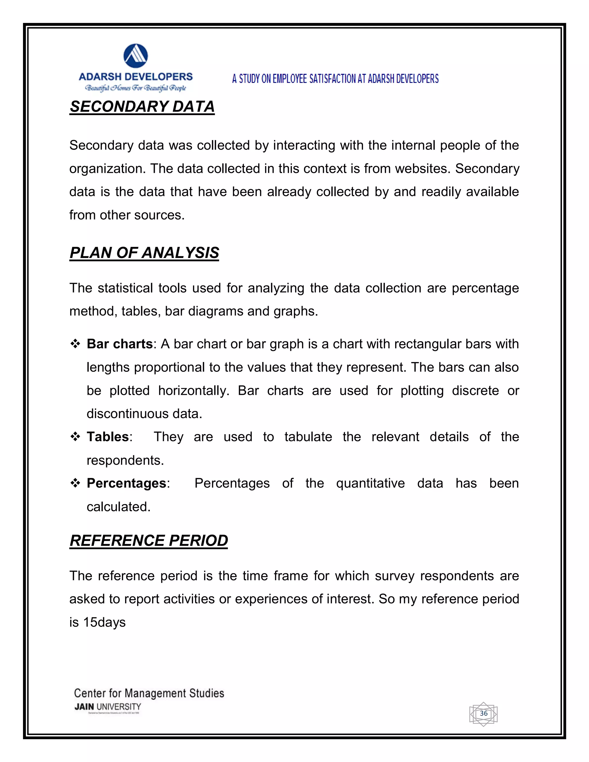 36
SECONDARY DATA
Secondary data was collected by interacting with the internal people of the
organization. The data collected in this context is from websites. Secondary
data is the data that have been already collected by and readily available
from other sources.
PLAN OF ANALYSIS
The statistical tools used for analyzing the data collection are percentage
method, tables, bar diagrams and graphs.
 Bar charts: A bar chart or bar graph is a chart with rectangular bars with
lengths proportional to the values that they represent. The bars can also
be plotted horizontally. Bar charts are used for plotting discrete or
discontinuous data.
 Tables: They are used to tabulate the relevant details of the
respondents.
 Percentages: Percentages of the quantitative data has been
calculated.
REFERENCE PERIOD
The reference period is the time frame for which survey respondents are
asked to report activities or experiences of interest. So my reference period
is 15days
 
