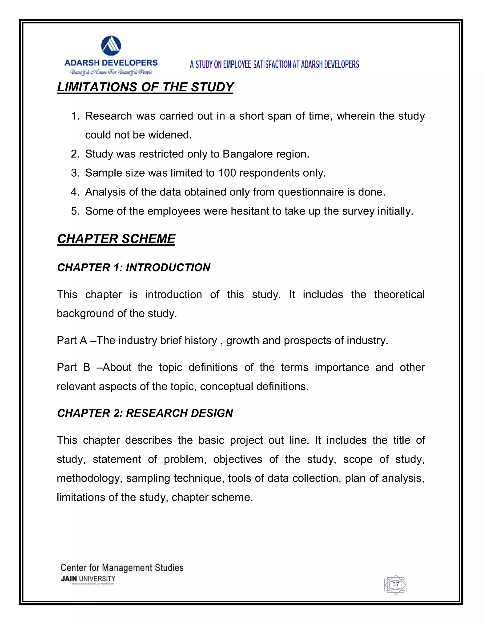 37
LIMITATIONS OF THE STUDY
1. Research was carried out in a short span of time, wherein the study
could not be widened.
2. Study was restricted only to Bangalore region.
3. Sample size was limited to 100 respondents only.
4. Analysis of the data obtained only from questionnaire is done.
5. Some of the employees were hesitant to take up the survey initially.
CHAPTER SCHEME
CHAPTER 1: INTRODUCTION
This chapter is introduction of this study. It includes the theoretical
background of the study.
Part A –The industry brief history , growth and prospects of industry.
Part B –About the topic definitions of the terms importance and other
relevant aspects of the topic, conceptual definitions.
CHAPTER 2: RESEARCH DESIGN
This chapter describes the basic project out line. It includes the title of
study, statement of problem, objectives of the study, scope of study,
methodology, sampling technique, tools of data collection, plan of analysis,
limitations of the study, chapter scheme.
 