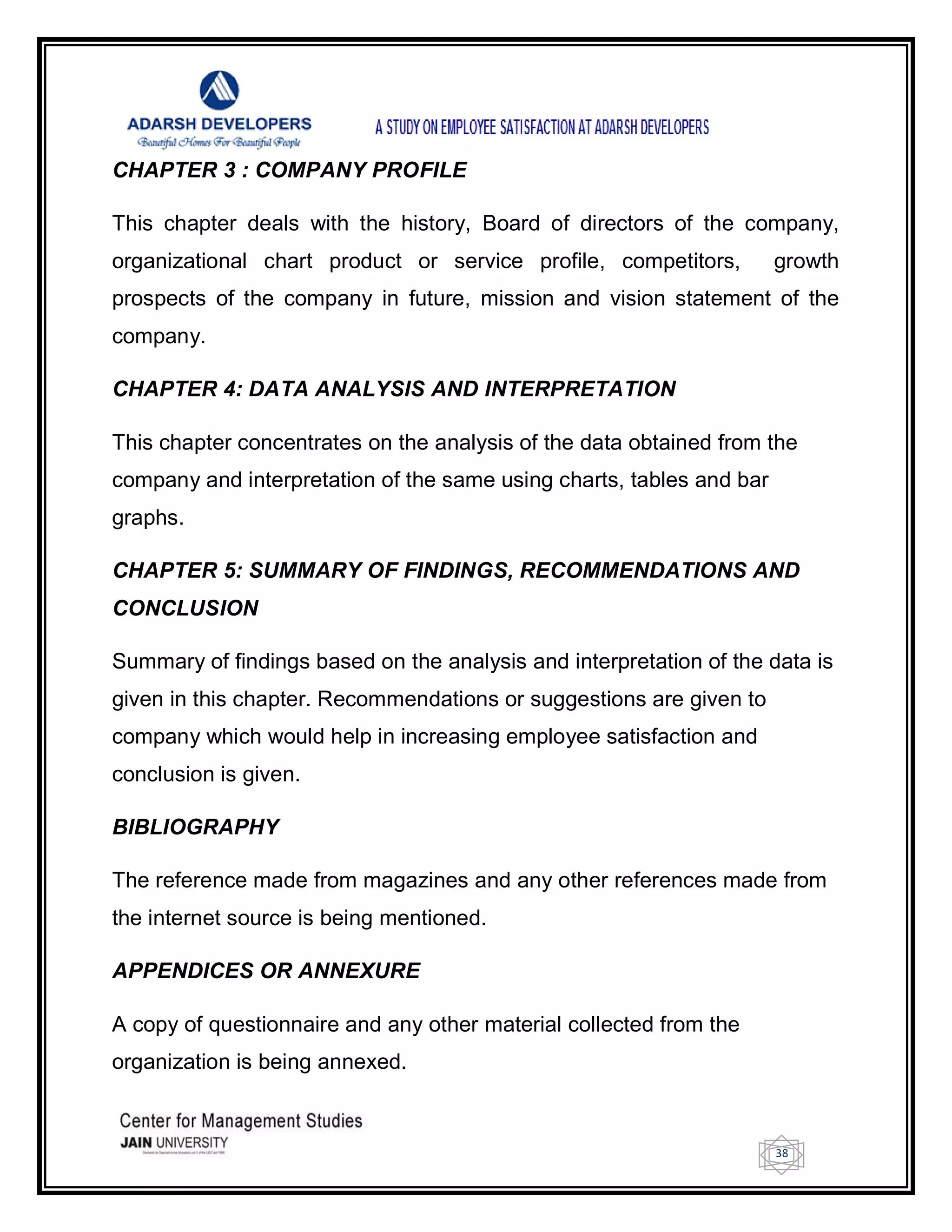 38
CHAPTER 3 : COMPANY PROFILE
This chapter deals with the history, Board of directors of the company,
organizational chart product or service profile, competitors, growth
prospects of the company in future, mission and vision statement of the
company.
CHAPTER 4: DATA ANALYSIS AND INTERPRETATION
This chapter concentrates on the analysis of the data obtained from the
company and interpretation of the same using charts, tables and bar
graphs.
CHAPTER 5: SUMMARY OF FINDINGS, RECOMMENDATIONS AND
CONCLUSION
Summary of findings based on the analysis and interpretation of the data is
given in this chapter. Recommendations or suggestions are given to
company which would help in increasing employee satisfaction and
conclusion is given.
BIBLIOGRAPHY
The reference made from magazines and any other references made from
the internet source is being mentioned.
APPENDICES OR ANNEXURE
A copy of questionnaire and any other material collected from the
organization is being annexed.
 