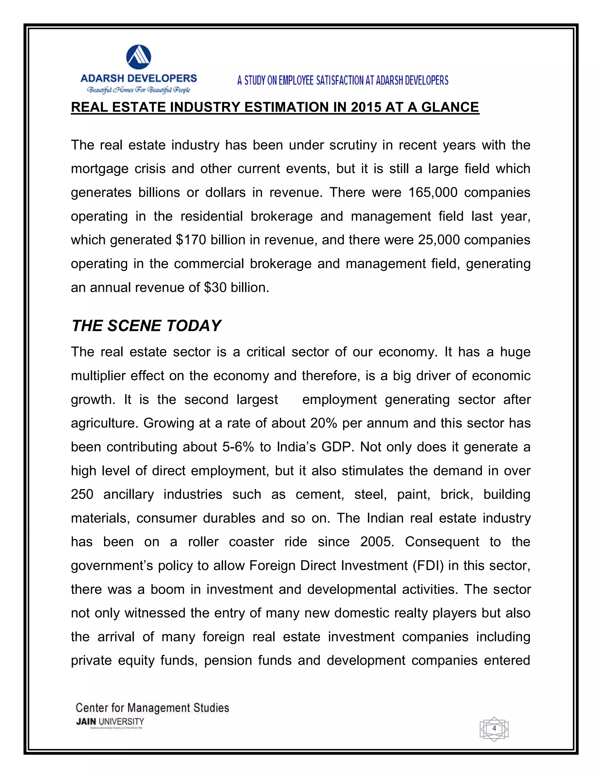 4
REAL ESTATE INDUSTRY ESTIMATION IN 2015 AT A GLANCE
The real estate industry has been under scrutiny in recent years with the
mortgage crisis and other current events, but it is still a large field which
generates billions or dollars in revenue. There were 165,000 companies
operating in the residential brokerage and management field last year,
which generated $170 billion in revenue, and there were 25,000 companies
operating in the commercial brokerage and management field, generating
an annual revenue of $30 billion.
THE SCENE TODAY
The real estate sector is a critical sector of our economy. It has a huge
multiplier effect on the economy and therefore, is a big driver of economic
growth. It is the second largest employment generating sector after
agriculture. Growing at a rate of about 20% per annum and this sector has
been contributing about 5-6% to India‘s GDP. Not only does it generate a
high level of direct employment, but it also stimulates the demand in over
250 ancillary industries such as cement, steel, paint, brick, building
materials, consumer durables and so on. The Indian real estate industry
has been on a roller coaster ride since 2005. Consequent to the
government‘s policy to allow Foreign Direct Investment (FDI) in this sector,
there was a boom in investment and developmental activities. The sector
not only witnessed the entry of many new domestic realty players but also
the arrival of many foreign real estate investment companies including
private equity funds, pension funds and development companies entered
 