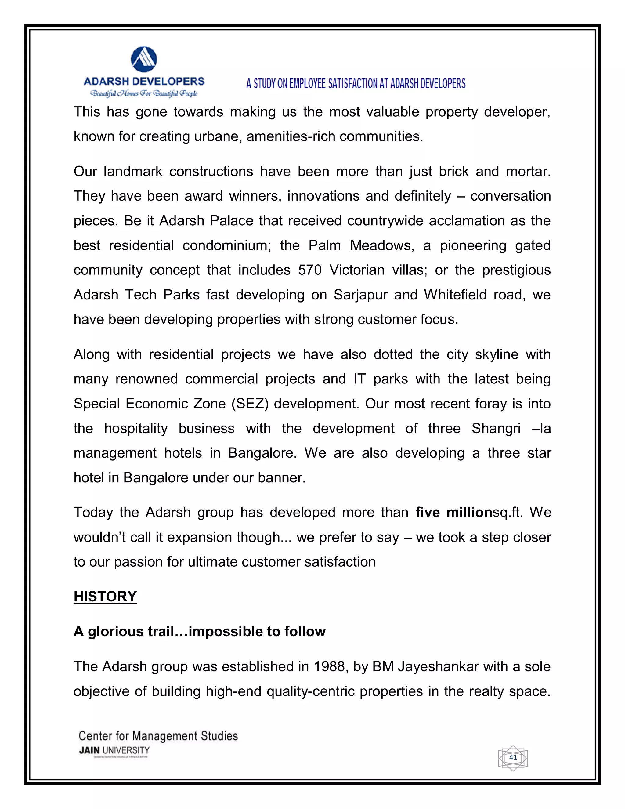 41
This has gone towards making us the most valuable property developer,
known for creating urbane, amenities-rich communities.
Our landmark constructions have been more than just brick and mortar.
They have been award winners, innovations and definitely – conversation
pieces. Be it Adarsh Palace that received countrywide acclamation as the
best residential condominium; the Palm Meadows, a pioneering gated
community concept that includes 570 Victorian villas; or the prestigious
Adarsh Tech Parks fast developing on Sarjapur and Whitefield road, we
have been developing properties with strong customer focus.
Along with residential projects we have also dotted the city skyline with
many renowned commercial projects and IT parks with the latest being
Special Economic Zone (SEZ) development. Our most recent foray is into
the hospitality business with the development of three Shangri –la
management hotels in Bangalore. We are also developing a three star
hotel in Bangalore under our banner.
Today the Adarsh group has developed more than five millionsq.ft. We
wouldn‘t call it expansion though... we prefer to say – we took a step closer
to our passion for ultimate customer satisfaction
HISTORY
A glorious trail…impossible to follow
The Adarsh group was established in 1988, by BM Jayeshankar with a sole
objective of building high-end quality-centric properties in the realty space.
 
