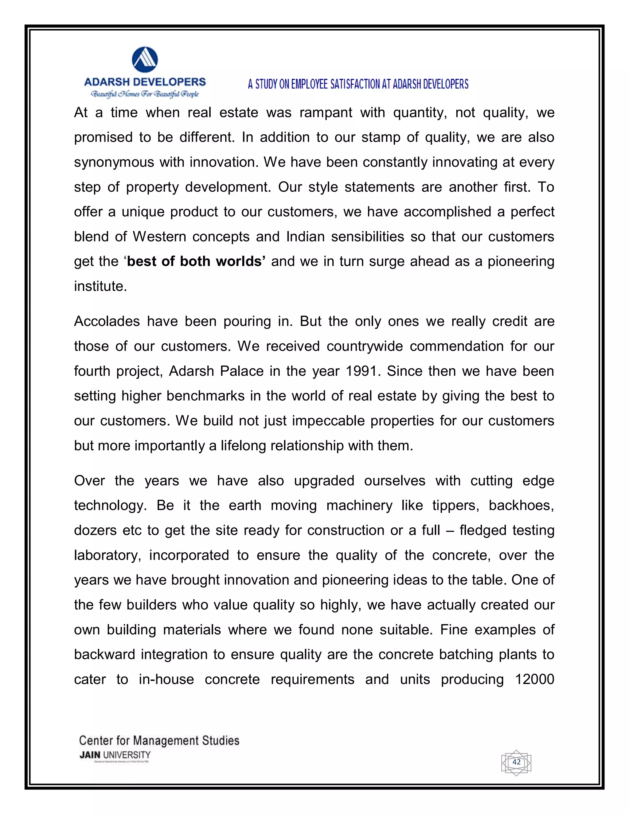42
At a time when real estate was rampant with quantity, not quality, we
promised to be different. In addition to our stamp of quality, we are also
synonymous with innovation. We have been constantly innovating at every
step of property development. Our style statements are another first. To
offer a unique product to our customers, we have accomplished a perfect
blend of Western concepts and Indian sensibilities so that our customers
get the ‗best of both worlds’ and we in turn surge ahead as a pioneering
institute.
Accolades have been pouring in. But the only ones we really credit are
those of our customers. We received countrywide commendation for our
fourth project, Adarsh Palace in the year 1991. Since then we have been
setting higher benchmarks in the world of real estate by giving the best to
our customers. We build not just impeccable properties for our customers
but more importantly a lifelong relationship with them.
Over the years we have also upgraded ourselves with cutting edge
technology. Be it the earth moving machinery like tippers, backhoes,
dozers etc to get the site ready for construction or a full – fledged testing
laboratory, incorporated to ensure the quality of the concrete, over the
years we have brought innovation and pioneering ideas to the table. One of
the few builders who value quality so highly, we have actually created our
own building materials where we found none suitable. Fine examples of
backward integration to ensure quality are the concrete batching plants to
cater to in-house concrete requirements and units producing 12000
 