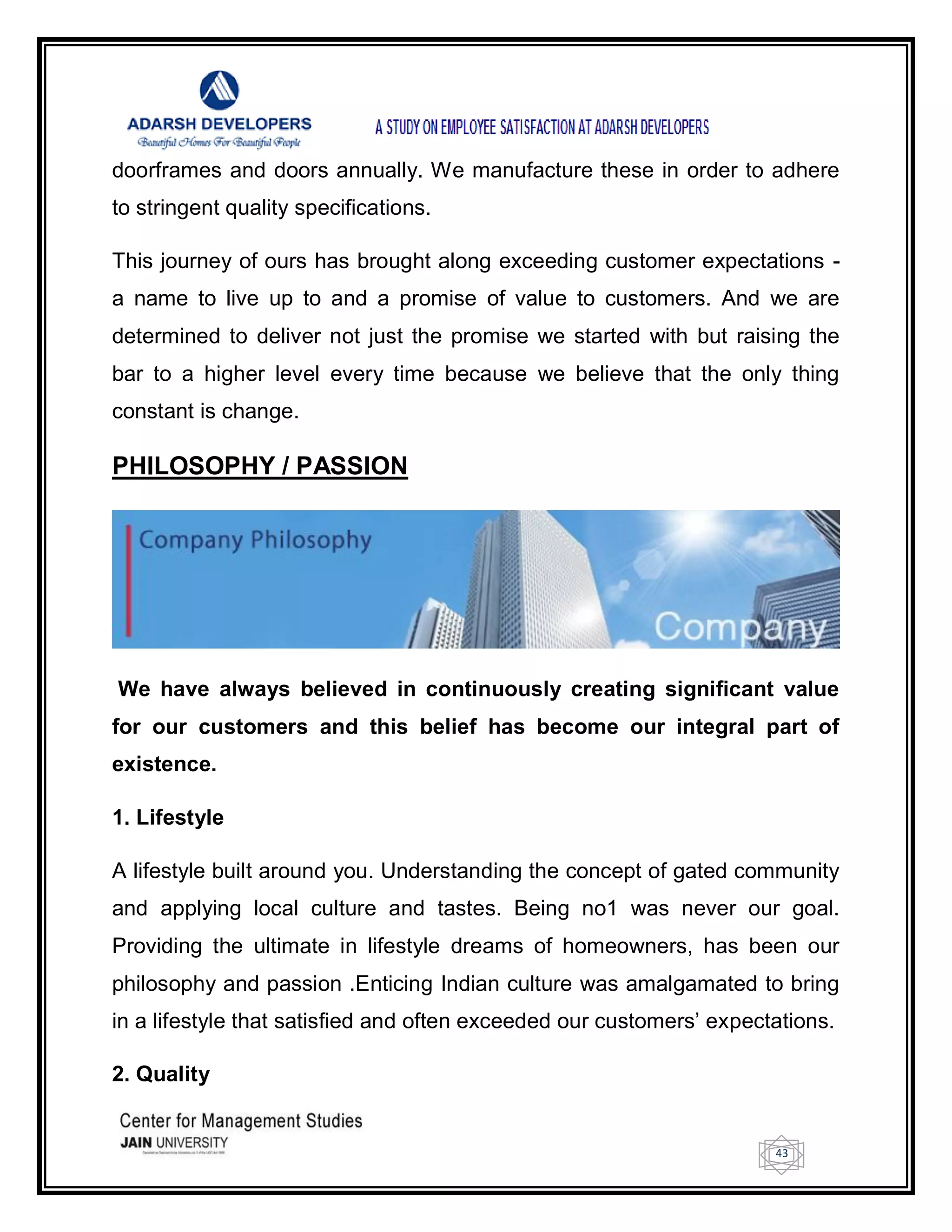 43
doorframes and doors annually. We manufacture these in order to adhere
to stringent quality specifications.
This journey of ours has brought along exceeding customer expectations -
a name to live up to and a promise of value to customers. And we are
determined to deliver not just the promise we started with but raising the
bar to a higher level every time because we believe that the only thing
constant is change.
PHILOSOPHY / PASSION
We have always believed in continuously creating significant value
for our customers and this belief has become our integral part of
existence.
1. Lifestyle
A lifestyle built around you. Understanding the concept of gated community
and applying local culture and tastes. Being no1 was never our goal.
Providing the ultimate in lifestyle dreams of homeowners, has been our
philosophy and passion .Enticing Indian culture was amalgamated to bring
in a lifestyle that satisfied and often exceeded our customers‘ expectations.
2. Quality
 