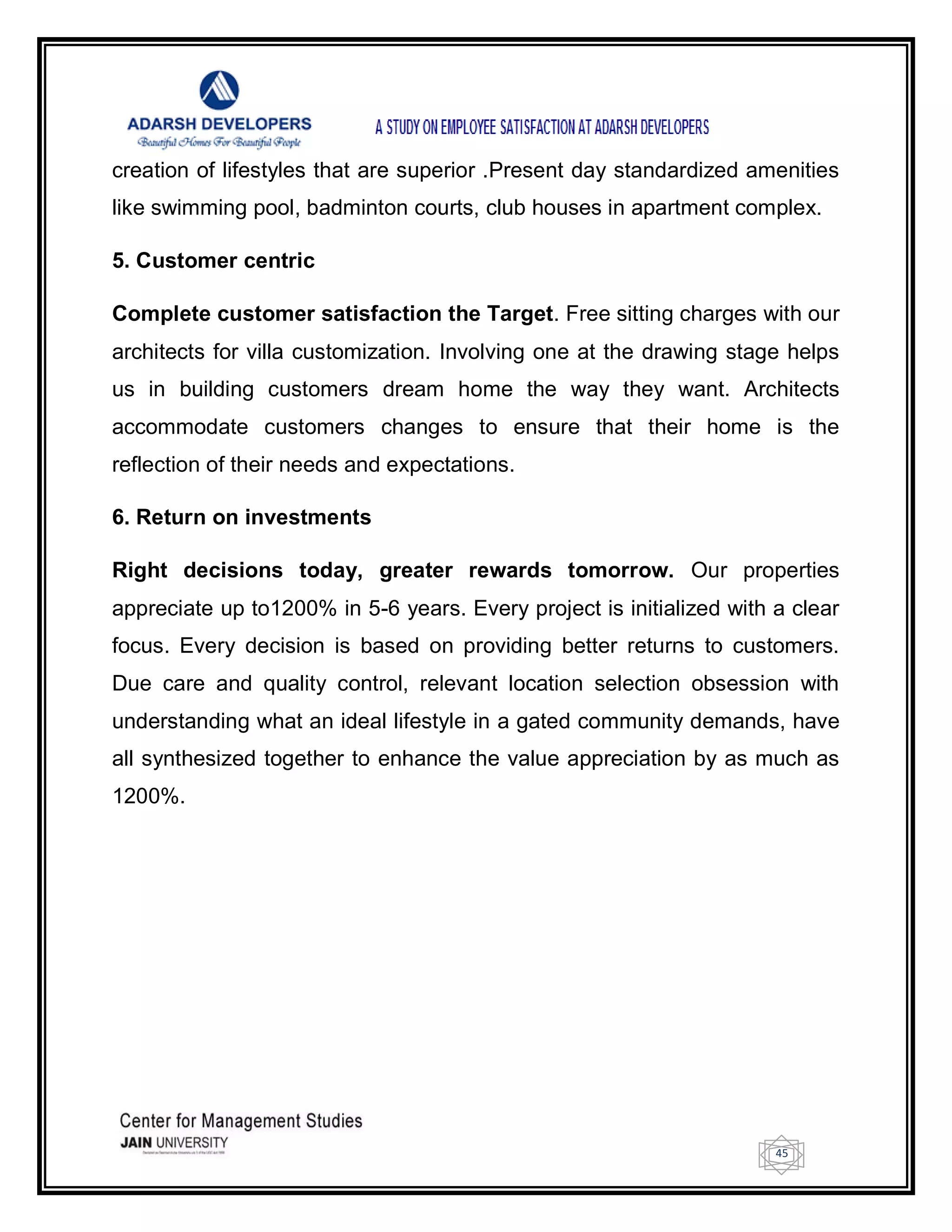 45
creation of lifestyles that are superior .Present day standardized amenities
like swimming pool, badminton courts, club houses in apartment complex.
5. Customer centric
Complete customer satisfaction the Target. Free sitting charges with our
architects for villa customization. Involving one at the drawing stage helps
us in building customers dream home the way they want. Architects
accommodate customers changes to ensure that their home is the
reflection of their needs and expectations.
6. Return on investments
Right decisions today, greater rewards tomorrow. Our properties
appreciate up to1200% in 5-6 years. Every project is initialized with a clear
focus. Every decision is based on providing better returns to customers.
Due care and quality control, relevant location selection obsession with
understanding what an ideal lifestyle in a gated community demands, have
all synthesized together to enhance the value appreciation by as much as
1200%.
 
