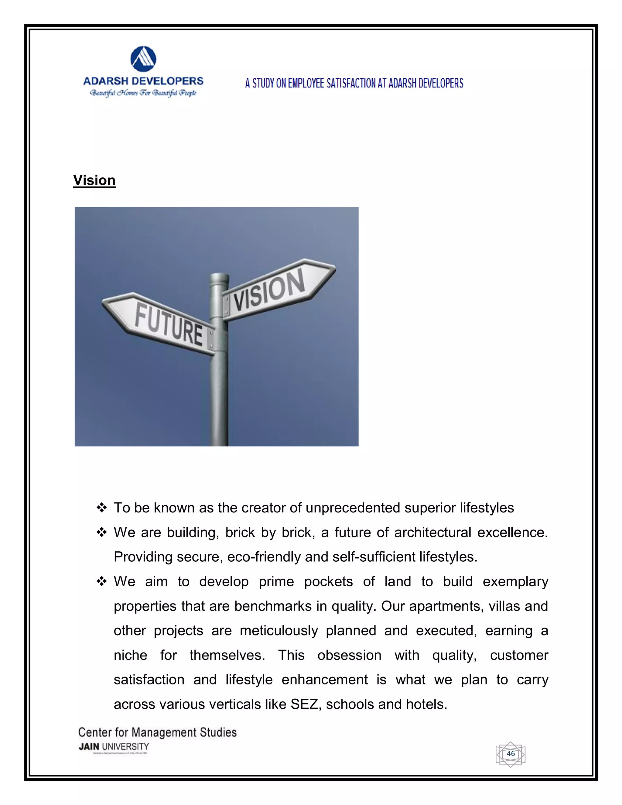 46
Vision
 To be known as the creator of unprecedented superior lifestyles
 We are building, brick by brick, a future of architectural excellence.
Providing secure, eco-friendly and self-sufficient lifestyles.
 We aim to develop prime pockets of land to build exemplary
properties that are benchmarks in quality. Our apartments, villas and
other projects are meticulously planned and executed, earning a
niche for themselves. This obsession with quality, customer
satisfaction and lifestyle enhancement is what we plan to carry
across various verticals like SEZ, schools and hotels.
 