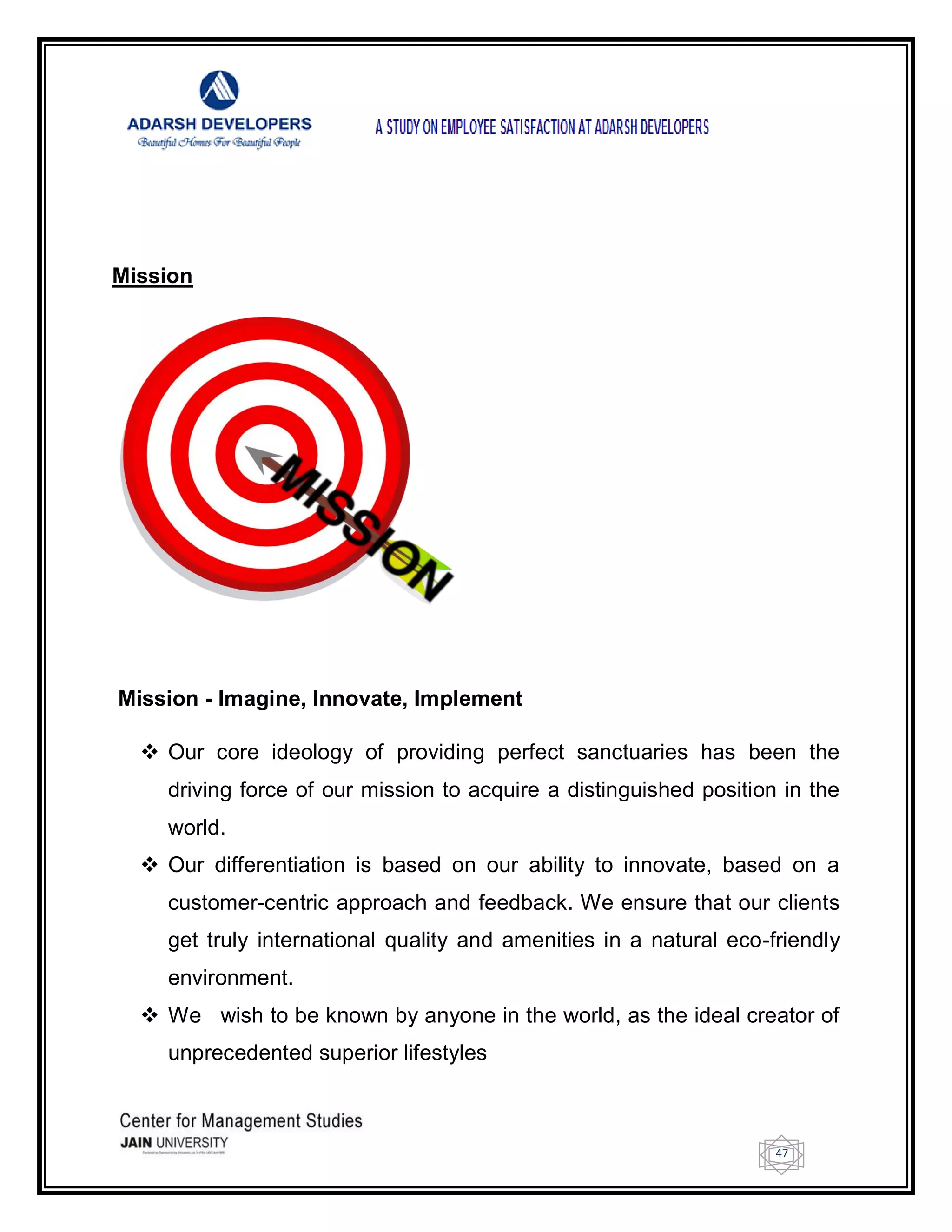 47
Mission
Mission - Imagine, Innovate, Implement
 Our core ideology of providing perfect sanctuaries has been the
driving force of our mission to acquire a distinguished position in the
world.
 Our differentiation is based on our ability to innovate, based on a
customer-centric approach and feedback. We ensure that our clients
get truly international quality and amenities in a natural eco-friendly
environment.
 We wish to be known by anyone in the world, as the ideal creator of
unprecedented superior lifestyles
 