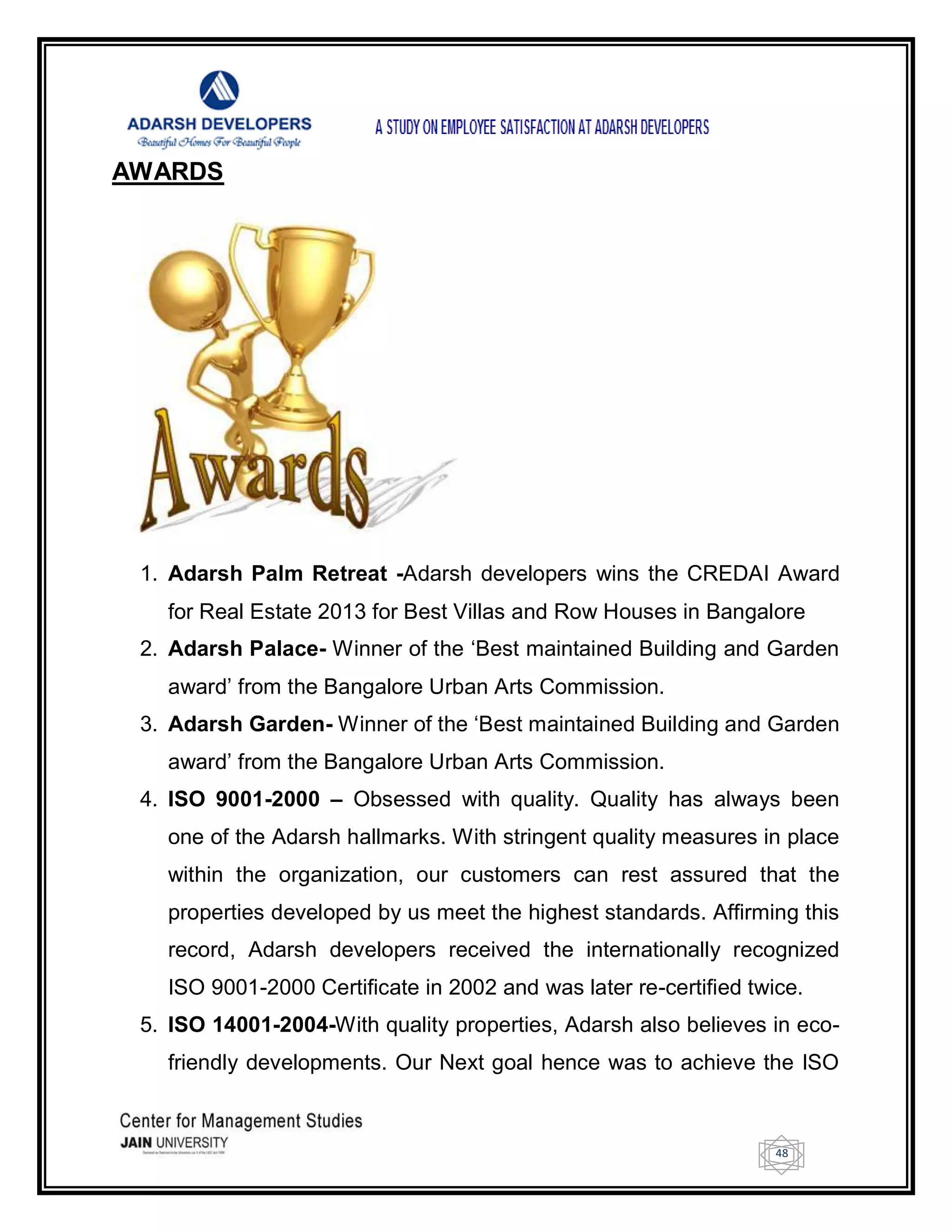48
AWARDS
1. Adarsh Palm Retreat -Adarsh developers wins the CREDAI Award
for Real Estate 2013 for Best Villas and Row Houses in Bangalore
2. Adarsh Palace- Winner of the ‗Best maintained Building and Garden
award‘ from the Bangalore Urban Arts Commission.
3. Adarsh Garden- Winner of the ‗Best maintained Building and Garden
award‘ from the Bangalore Urban Arts Commission.
4. ISO 9001-2000 – Obsessed with quality. Quality has always been
one of the Adarsh hallmarks. With stringent quality measures in place
within the organization, our customers can rest assured that the
properties developed by us meet the highest standards. Affirming this
record, Adarsh developers received the internationally recognized
ISO 9001-2000 Certificate in 2002 and was later re-certified twice.
5. ISO 14001-2004-With quality properties, Adarsh also believes in eco-
friendly developments. Our Next goal hence was to achieve the ISO
 