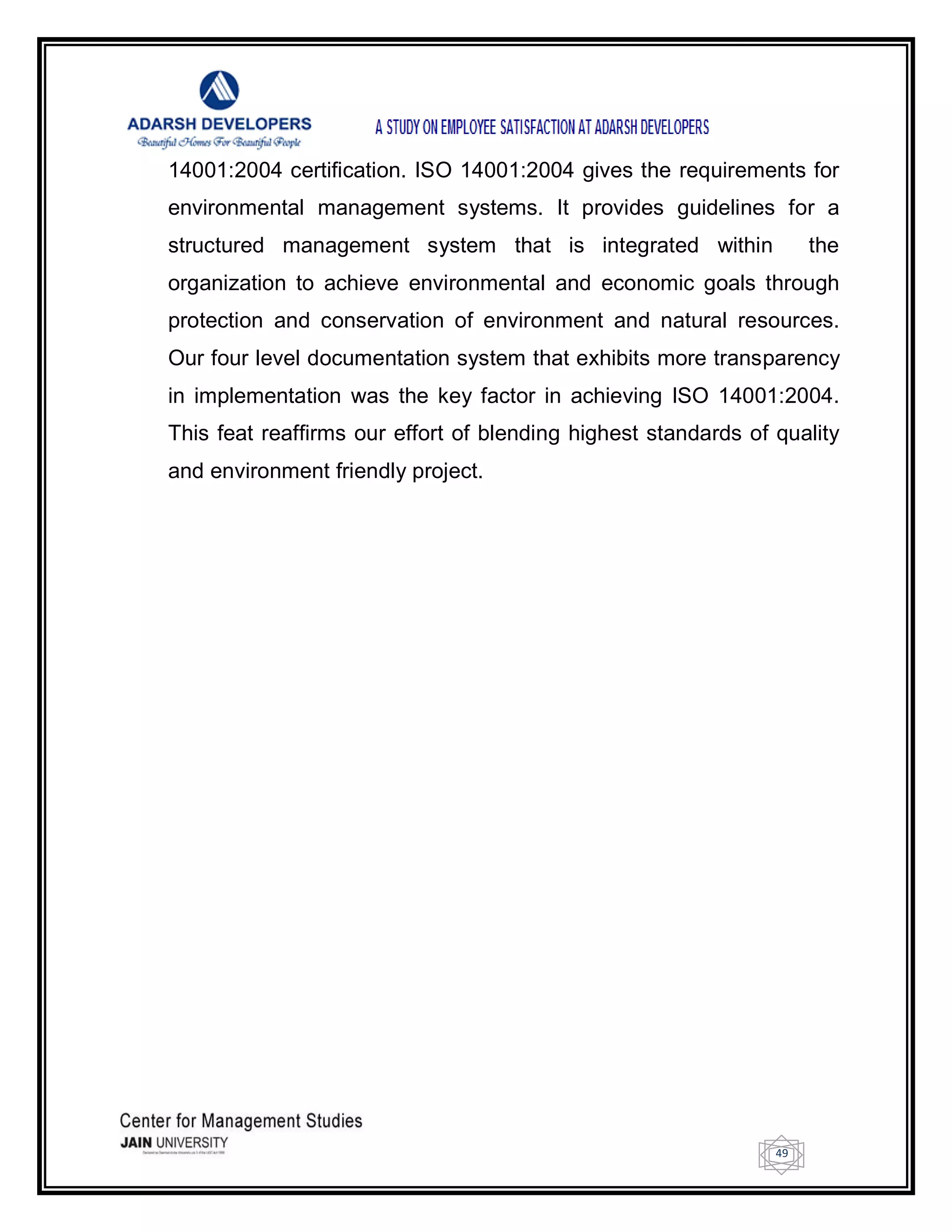 49
14001:2004 certification. ISO 14001:2004 gives the requirements for
environmental management systems. It provides guidelines for a
structured management system that is integrated within the
organization to achieve environmental and economic goals through
protection and conservation of environment and natural resources.
Our four level documentation system that exhibits more transparency
in implementation was the key factor in achieving ISO 14001:2004.
This feat reaffirms our effort of blending highest standards of quality
and environment friendly project.
 