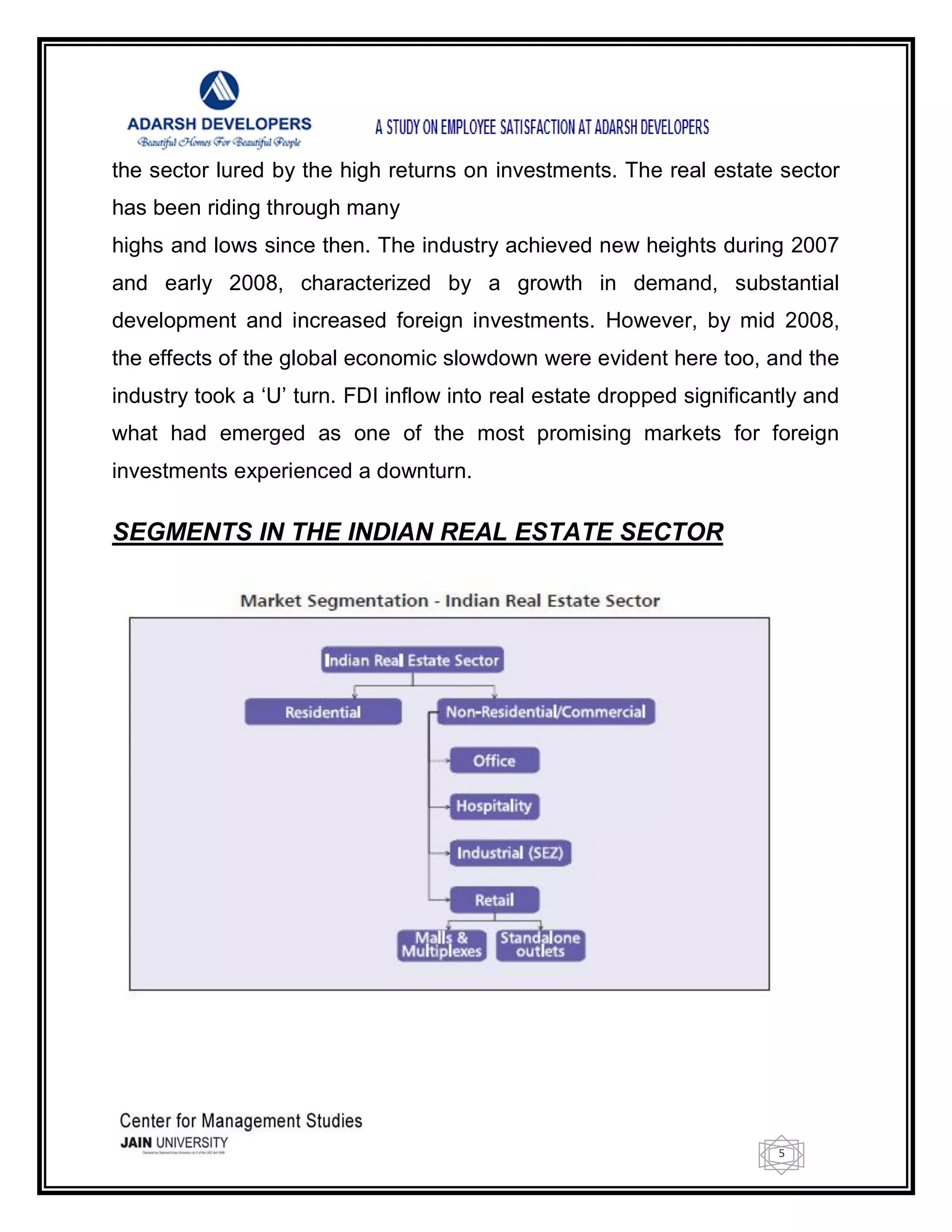 5
the sector lured by the high returns on investments. The real estate sector
has been riding through many
highs and lows since then. The industry achieved new heights during 2007
and early 2008, characterized by a growth in demand, substantial
development and increased foreign investments. However, by mid 2008,
the effects of the global economic slowdown were evident here too, and the
industry took a ‗U‘ turn. FDI inflow into real estate dropped significantly and
what had emerged as one of the most promising markets for foreign
investments experienced a downturn.
SEGMENTS IN THE INDIAN REAL ESTATE SECTOR
 