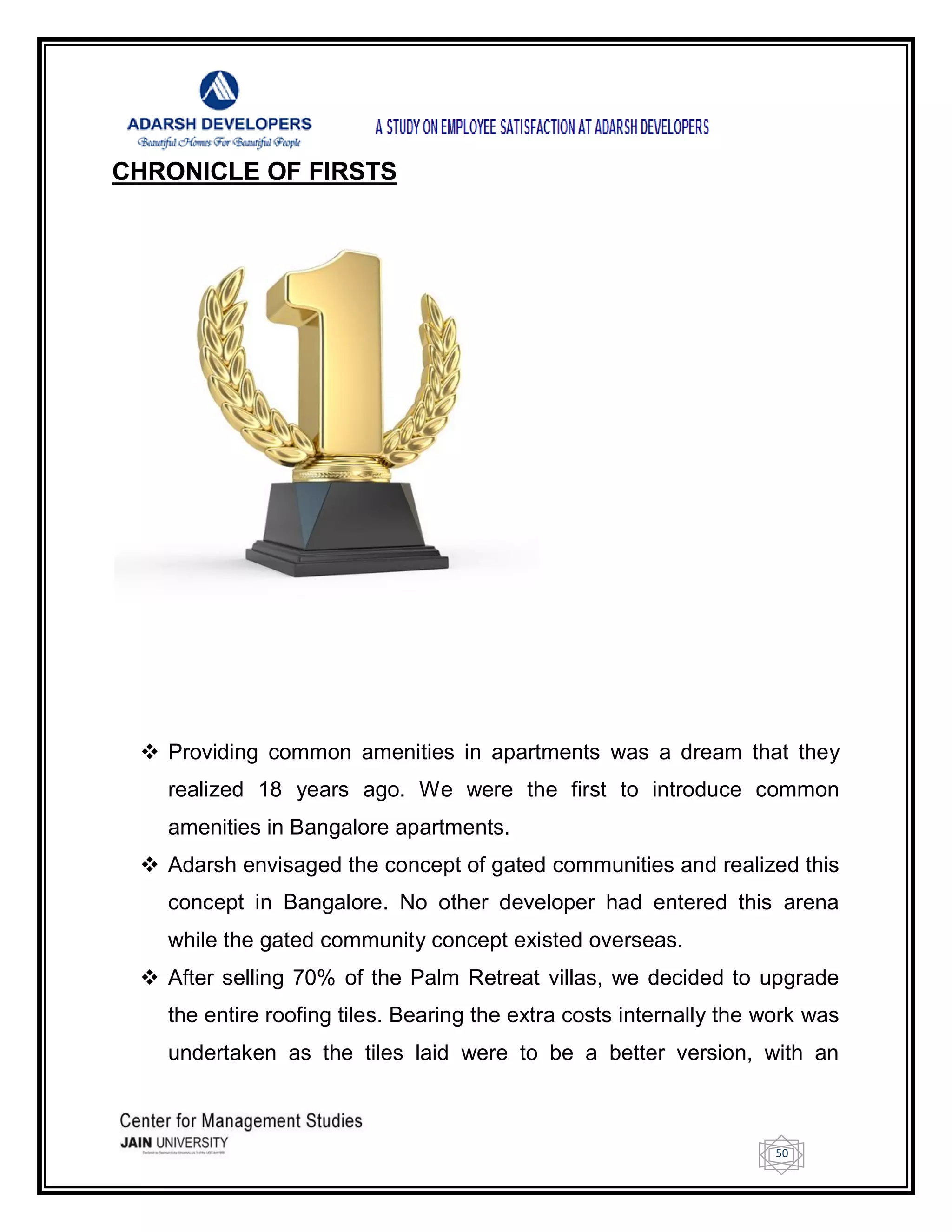 50
CHRONICLE OF FIRSTS
 Providing common amenities in apartments was a dream that they
realized 18 years ago. We were the first to introduce common
amenities in Bangalore apartments.
 Adarsh envisaged the concept of gated communities and realized this
concept in Bangalore. No other developer had entered this arena
while the gated community concept existed overseas.
 After selling 70% of the Palm Retreat villas, we decided to upgrade
the entire roofing tiles. Bearing the extra costs internally the work was
undertaken as the tiles laid were to be a better version, with an
 