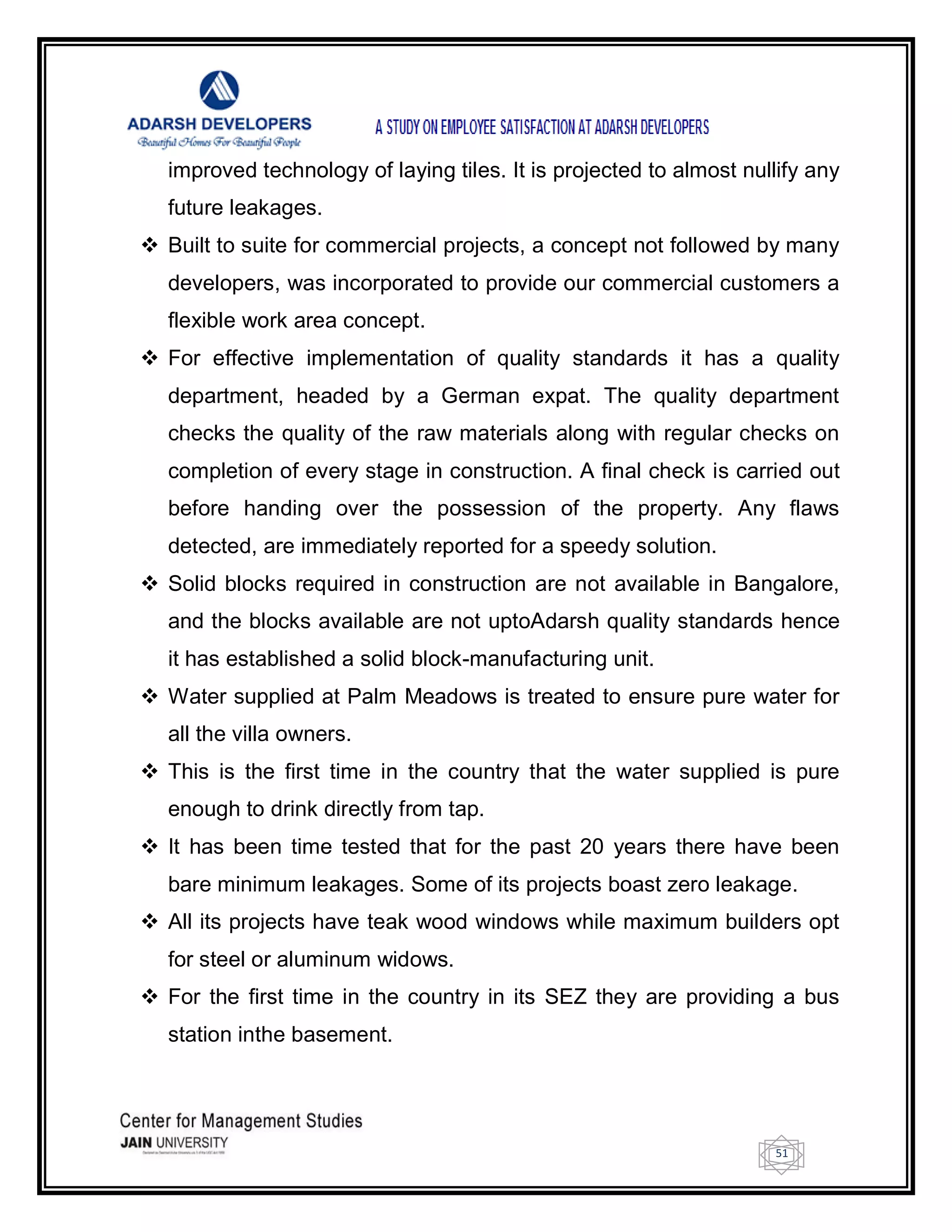 51
improved technology of laying tiles. It is projected to almost nullify any
future leakages.
 Built to suite for commercial projects, a concept not followed by many
developers, was incorporated to provide our commercial customers a
flexible work area concept.
 For effective implementation of quality standards it has a quality
department, headed by a German expat. The quality department
checks the quality of the raw materials along with regular checks on
completion of every stage in construction. A final check is carried out
before handing over the possession of the property. Any flaws
detected, are immediately reported for a speedy solution.
 Solid blocks required in construction are not available in Bangalore,
and the blocks available are not uptoAdarsh quality standards hence
it has established a solid block-manufacturing unit.
 Water supplied at Palm Meadows is treated to ensure pure water for
all the villa owners.
 This is the first time in the country that the water supplied is pure
enough to drink directly from tap.
 It has been time tested that for the past 20 years there have been
bare minimum leakages. Some of its projects boast zero leakage.
 All its projects have teak wood windows while maximum builders opt
for steel or aluminum widows.
 For the first time in the country in its SEZ they are providing a bus
station inthe basement.
 
