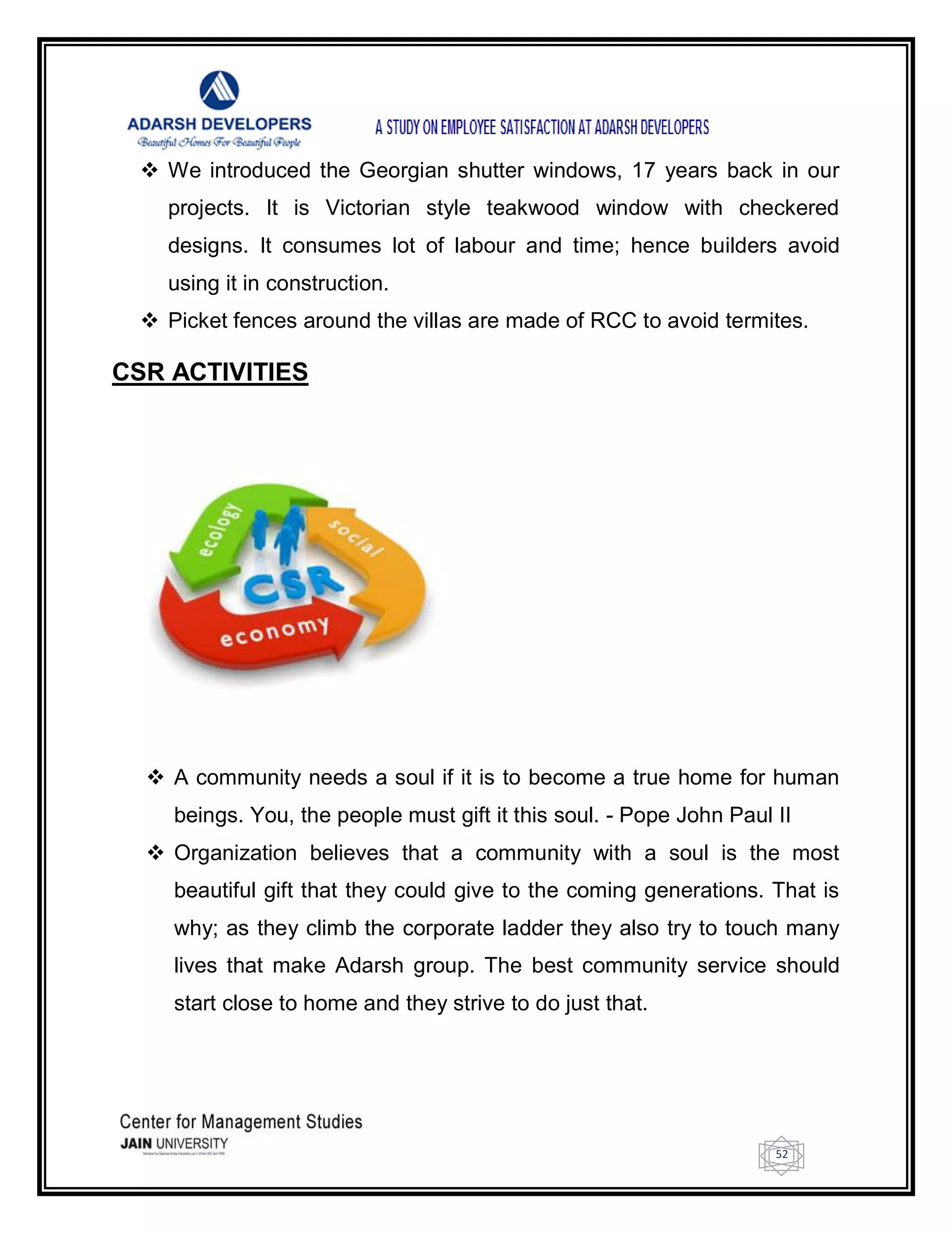 52
 We introduced the Georgian shutter windows, 17 years back in our
projects. It is Victorian style teakwood window with checkered
designs. It consumes lot of labour and time; hence builders avoid
using it in construction.
 Picket fences around the villas are made of RCC to avoid termites.
CSR ACTIVITIES
 A community needs a soul if it is to become a true home for human
beings. You, the people must gift it this soul. - Pope John Paul II
 Organization believes that a community with a soul is the most
beautiful gift that they could give to the coming generations. That is
why; as they climb the corporate ladder they also try to touch many
lives that make Adarsh group. The best community service should
start close to home and they strive to do just that.
 