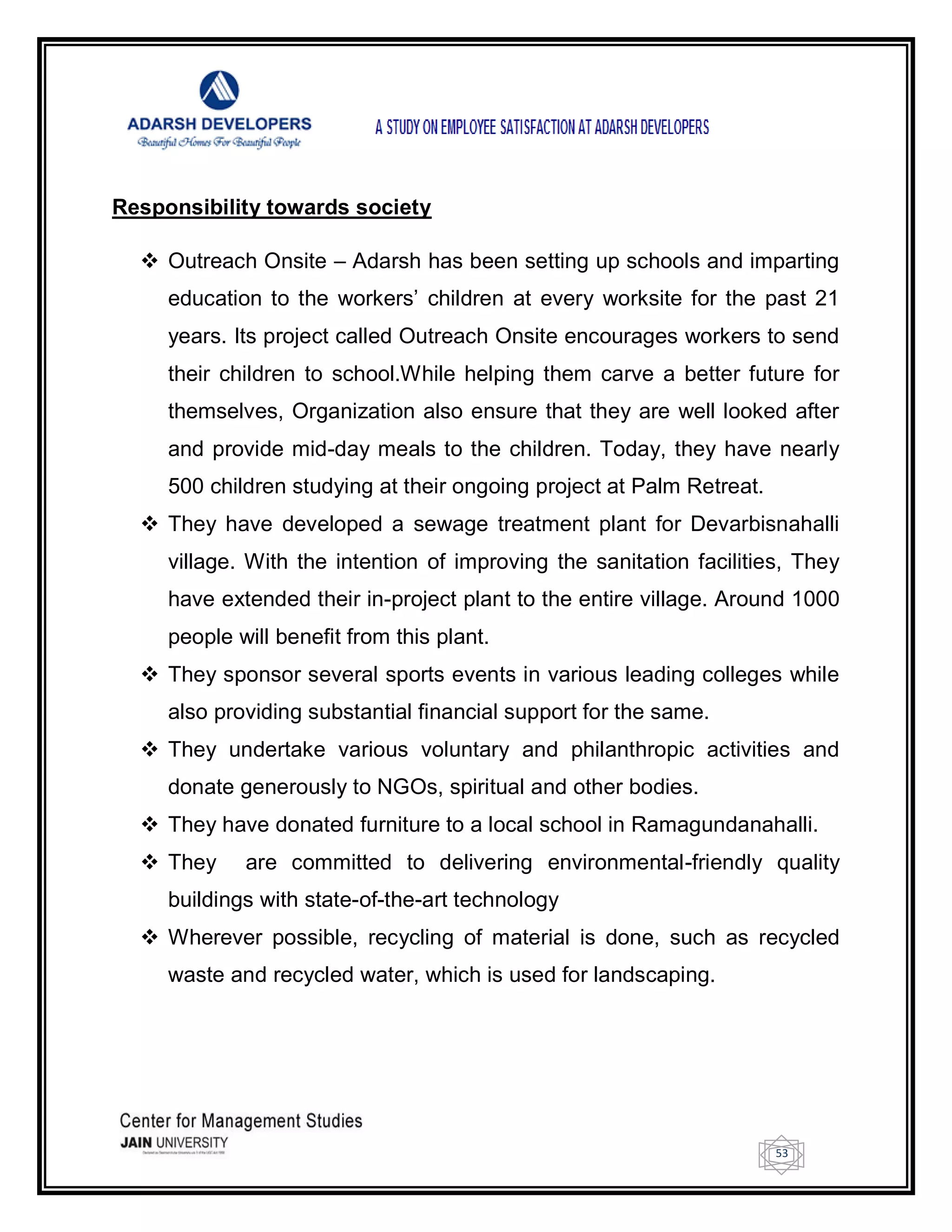 53
Responsibility towards society
 Outreach Onsite – Adarsh has been setting up schools and imparting
education to the workers‘ children at every worksite for the past 21
years. Its project called Outreach Onsite encourages workers to send
their children to school.While helping them carve a better future for
themselves, Organization also ensure that they are well looked after
and provide mid-day meals to the children. Today, they have nearly
500 children studying at their ongoing project at Palm Retreat.
 They have developed a sewage treatment plant for Devarbisnahalli
village. With the intention of improving the sanitation facilities, They
have extended their in-project plant to the entire village. Around 1000
people will benefit from this plant.
 They sponsor several sports events in various leading colleges while
also providing substantial financial support for the same.
 They undertake various voluntary and philanthropic activities and
donate generously to NGOs, spiritual and other bodies.
 They have donated furniture to a local school in Ramagundanahalli.
 They are committed to delivering environmental-friendly quality
buildings with state-of-the-art technology
 Wherever possible, recycling of material is done, such as recycled
waste and recycled water, which is used for landscaping.
 