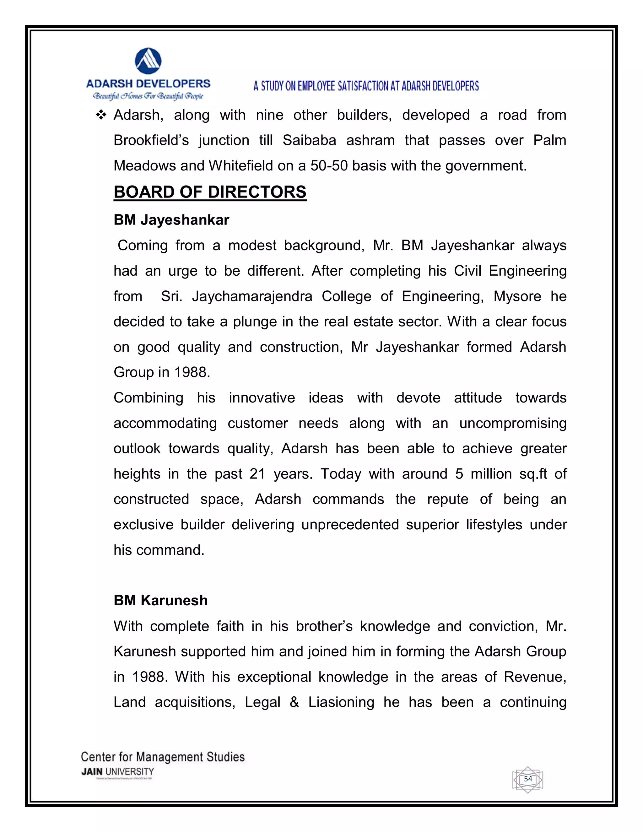 54
 Adarsh, along with nine other builders, developed a road from
Brookfield‘s junction till Saibaba ashram that passes over Palm
Meadows and Whitefield on a 50-50 basis with the government.
BOARD OF DIRECTORS
BM Jayeshankar
Coming from a modest background, Mr. BM Jayeshankar always
had an urge to be different. After completing his Civil Engineering
from Sri. Jaychamarajendra College of Engineering, Mysore he
decided to take a plunge in the real estate sector. With a clear focus
on good quality and construction, Mr Jayeshankar formed Adarsh
Group in 1988.
Combining his innovative ideas with devote attitude towards
accommodating customer needs along with an uncompromising
outlook towards quality, Adarsh has been able to achieve greater
heights in the past 21 years. Today with around 5 million sq.ft of
constructed space, Adarsh commands the repute of being an
exclusive builder delivering unprecedented superior lifestyles under
his command.
BM Karunesh
With complete faith in his brother‘s knowledge and conviction, Mr.
Karunesh supported him and joined him in forming the Adarsh Group
in 1988. With his exceptional knowledge in the areas of Revenue,
Land acquisitions, Legal & Liasioning he has been a continuing
 