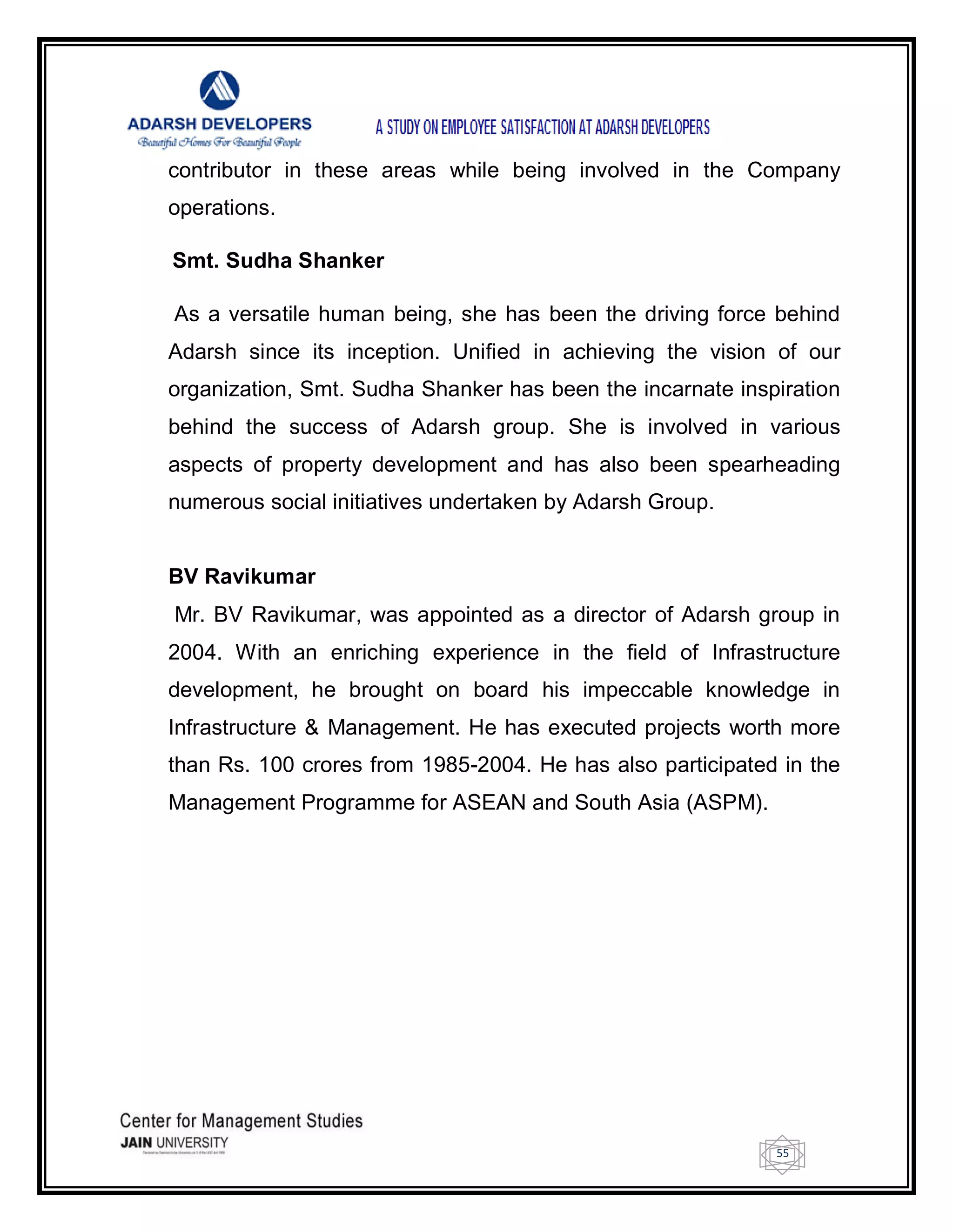 55
contributor in these areas while being involved in the Company
operations.
Smt. Sudha Shanker
As a versatile human being, she has been the driving force behind
Adarsh since its inception. Unified in achieving the vision of our
organization, Smt. Sudha Shanker has been the incarnate inspiration
behind the success of Adarsh group. She is involved in various
aspects of property development and has also been spearheading
numerous social initiatives undertaken by Adarsh Group.
BV Ravikumar
Mr. BV Ravikumar, was appointed as a director of Adarsh group in
2004. With an enriching experience in the field of Infrastructure
development, he brought on board his impeccable knowledge in
Infrastructure & Management. He has executed projects worth more
than Rs. 100 crores from 1985-2004. He has also participated in the
Management Programme for ASEAN and South Asia (ASPM).
 