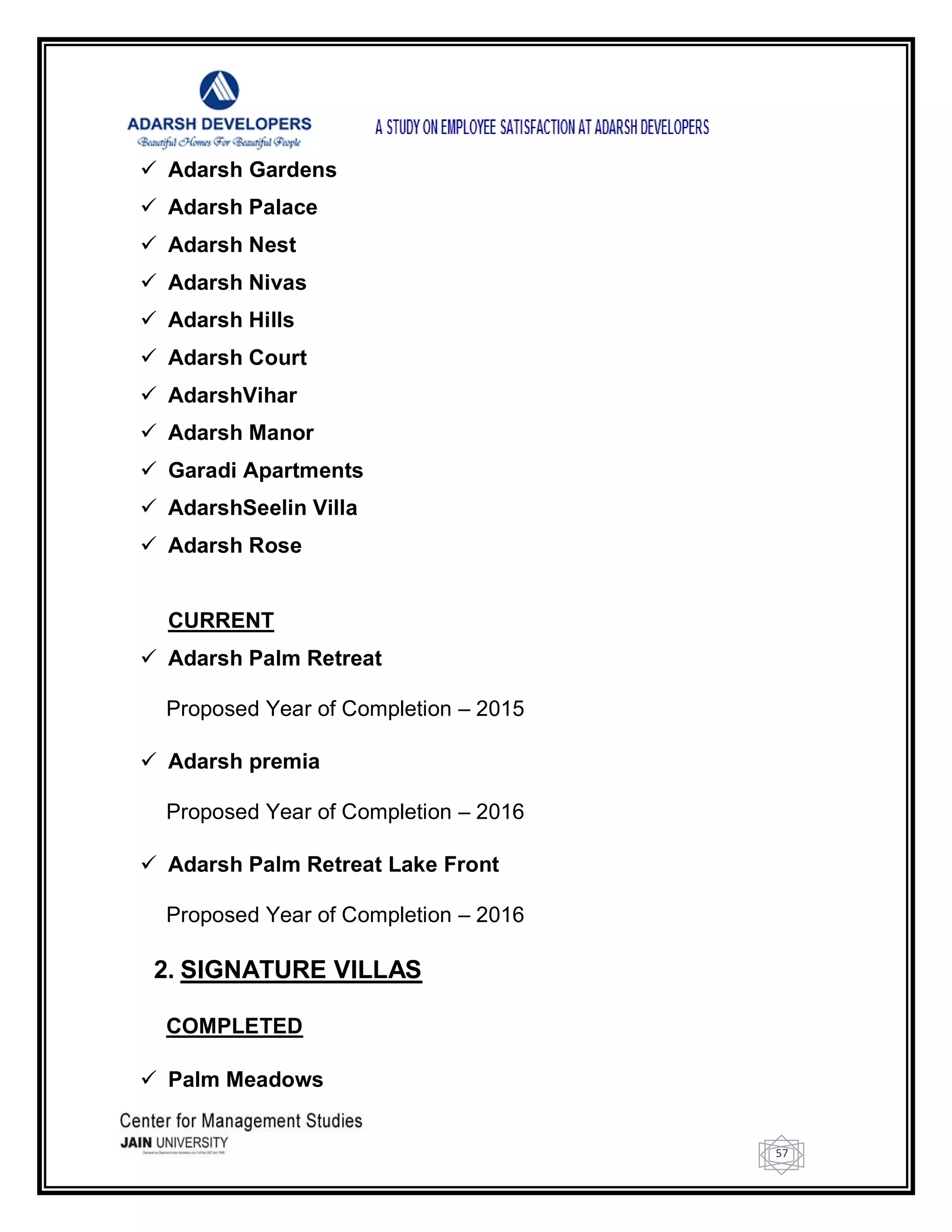57
 Adarsh Gardens
 Adarsh Palace
 Adarsh Nest
 Adarsh Nivas
 Adarsh Hills
 Adarsh Court
 AdarshVihar
 Adarsh Manor
 Garadi Apartments
 AdarshSeelin Villa
 Adarsh Rose
CURRENT
 Adarsh Palm Retreat
Proposed Year of Completion – 2015
 Adarsh premia
Proposed Year of Completion – 2016
 Adarsh Palm Retreat Lake Front
Proposed Year of Completion – 2016
2. SIGNATURE VILLAS
COMPLETED
 Palm Meadows
 