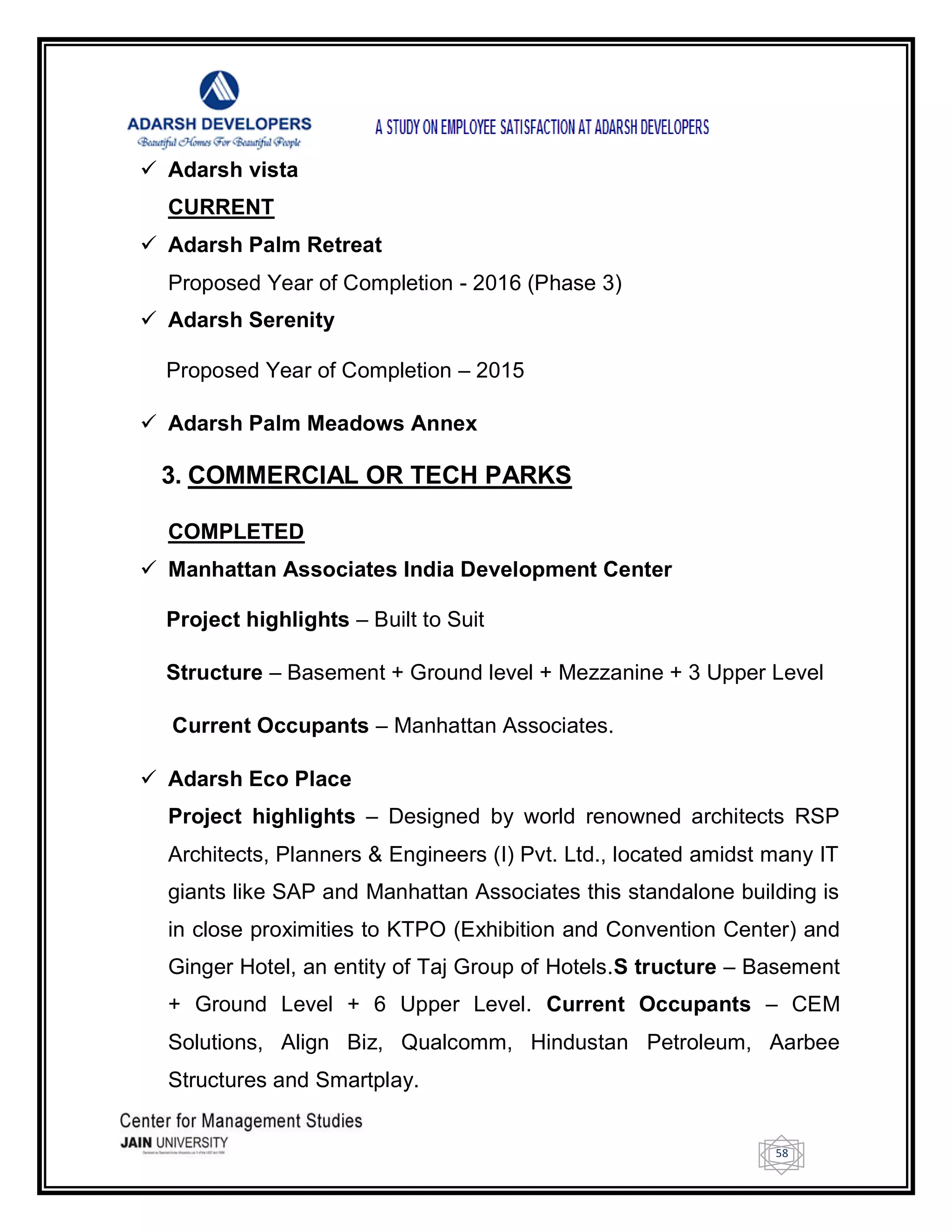 58
 Adarsh vista
CURRENT
 Adarsh Palm Retreat
Proposed Year of Completion - 2016 (Phase 3)
 Adarsh Serenity
Proposed Year of Completion – 2015
 Adarsh Palm Meadows Annex
3. COMMERCIAL OR TECH PARKS
COMPLETED
 Manhattan Associates India Development Center
Project highlights – Built to Suit
Structure – Basement + Ground level + Mezzanine + 3 Upper Level
Current Occupants – Manhattan Associates.
 Adarsh Eco Place
Project highlights – Designed by world renowned architects RSP
Architects, Planners & Engineers (I) Pvt. Ltd., located amidst many IT
giants like SAP and Manhattan Associates this standalone building is
in close proximities to KTPO (Exhibition and Convention Center) and
Ginger Hotel, an entity of Taj Group of Hotels.S tructure – Basement
+ Ground Level + 6 Upper Level. Current Occupants – CEM
Solutions, Align Biz, Qualcomm, Hindustan Petroleum, Aarbee
Structures and Smartplay.
 