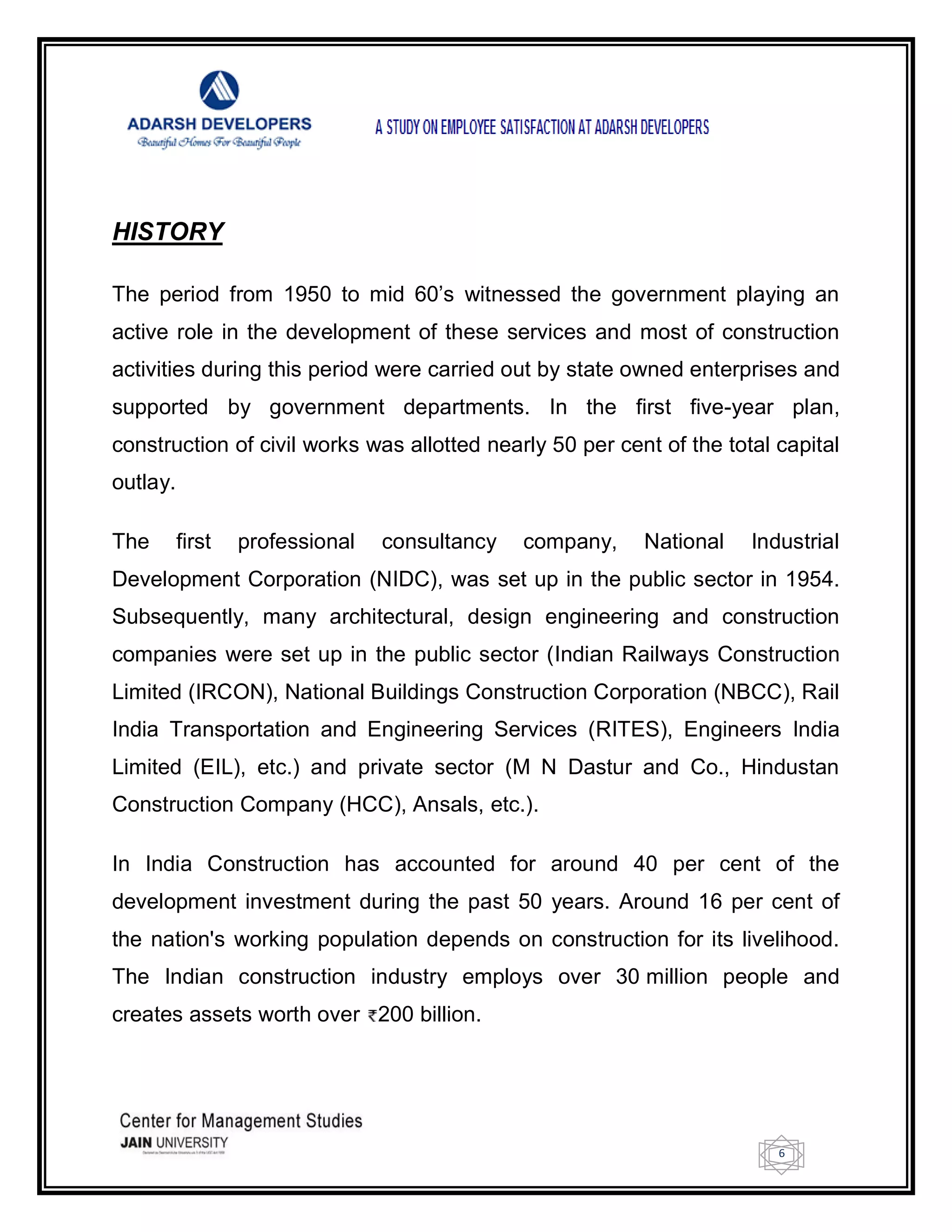 6
HISTORY
The period from 1950 to mid 60‘s witnessed the government playing an
active role in the development of these services and most of construction
activities during this period were carried out by state owned enterprises and
supported by government departments. In the first five-year plan,
construction of civil works was allotted nearly 50 per cent of the total capital
outlay.
The first professional consultancy company, National Industrial
Development Corporation (NIDC), was set up in the public sector in 1954.
Subsequently, many architectural, design engineering and construction
companies were set up in the public sector (Indian Railways Construction
Limited (IRCON), National Buildings Construction Corporation (NBCC), Rail
India Transportation and Engineering Services (RITES), Engineers India
Limited (EIL), etc.) and private sector (M N Dastur and Co., Hindustan
Construction Company (HCC), Ansals, etc.).
In India Construction has accounted for around 40 per cent of the
development investment during the past 50 years. Around 16 per cent of
the nation's working population depends on construction for its livelihood.
The Indian construction industry employs over 30 million people and
creates assets worth over 200 billion.
 