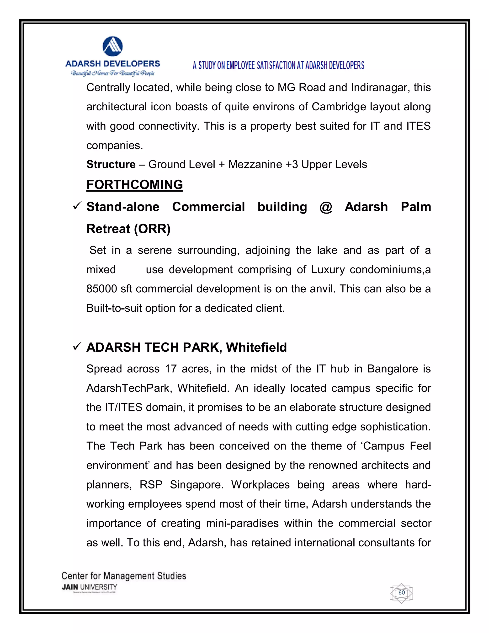 60
Centrally located, while being close to MG Road and Indiranagar, this
architectural icon boasts of quite environs of Cambridge layout along
with good connectivity. This is a property best suited for IT and ITES
companies.
Structure – Ground Level + Mezzanine +3 Upper Levels
FORTHCOMING
 Stand-alone Commercial building @ Adarsh Palm
Retreat (ORR)
Set in a serene surrounding, adjoining the lake and as part of a
mixed use development comprising of Luxury condominiums,a
85000 sft commercial development is on the anvil. This can also be a
Built-to-suit option for a dedicated client.
 ADARSH TECH PARK, Whitefield
Spread across 17 acres, in the midst of the IT hub in Bangalore is
AdarshTechPark, Whitefield. An ideally located campus specific for
the IT/ITES domain, it promises to be an elaborate structure designed
to meet the most advanced of needs with cutting edge sophistication.
The Tech Park has been conceived on the theme of ‗Campus Feel
environment‘ and has been designed by the renowned architects and
planners, RSP Singapore. Workplaces being areas where hard-
working employees spend most of their time, Adarsh understands the
importance of creating mini-paradises within the commercial sector
as well. To this end, Adarsh, has retained international consultants for
 