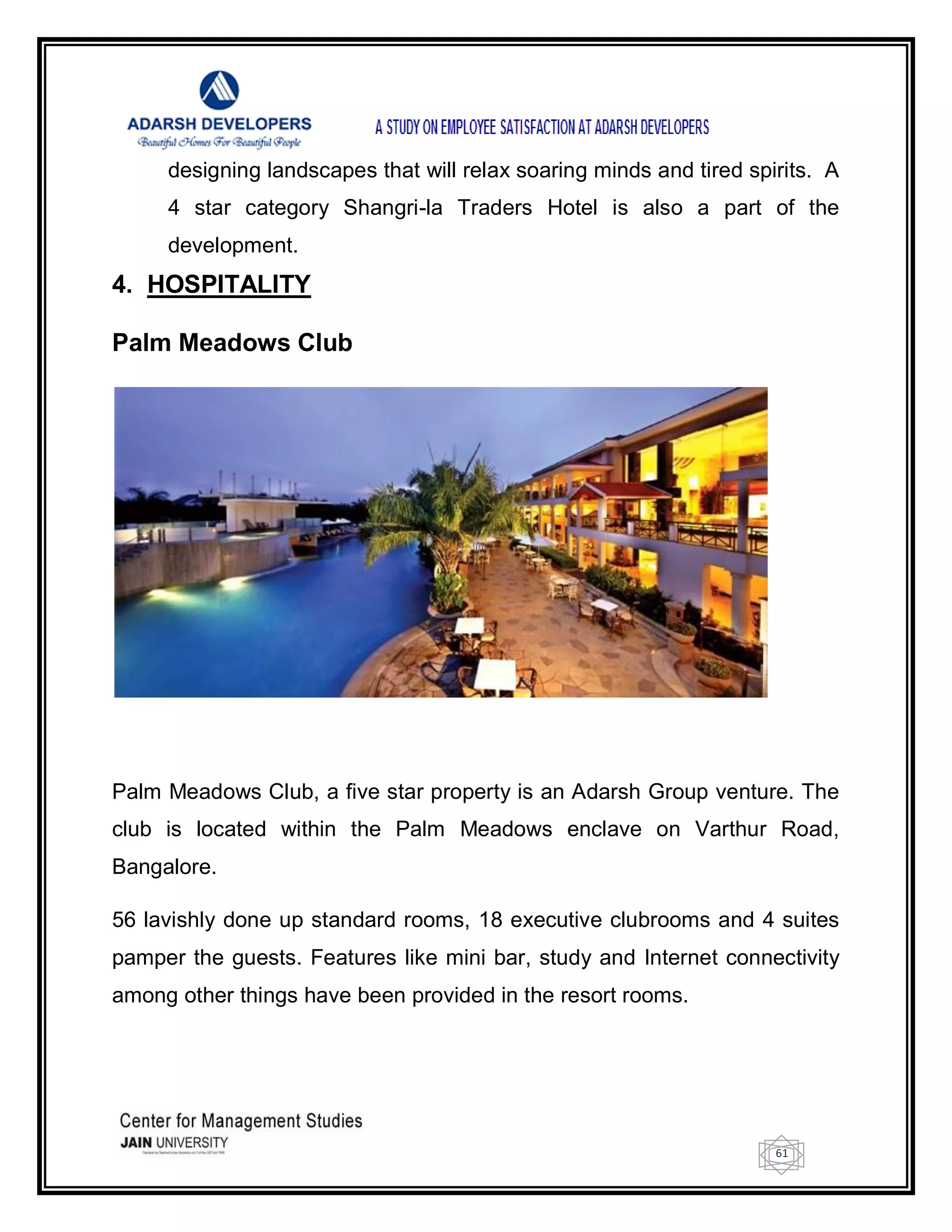 61
designing landscapes that will relax soaring minds and tired spirits. A
4 star category Shangri-la Traders Hotel is also a part of the
development.
4. HOSPITALITY
Palm Meadows Club
Palm Meadows Club, a five star property is an Adarsh Group venture. The
club is located within the Palm Meadows enclave on Varthur Road,
Bangalore.
56 lavishly done up standard rooms, 18 executive clubrooms and 4 suites
pamper the guests. Features like mini bar, study and Internet connectivity
among other things have been provided in the resort rooms.
 