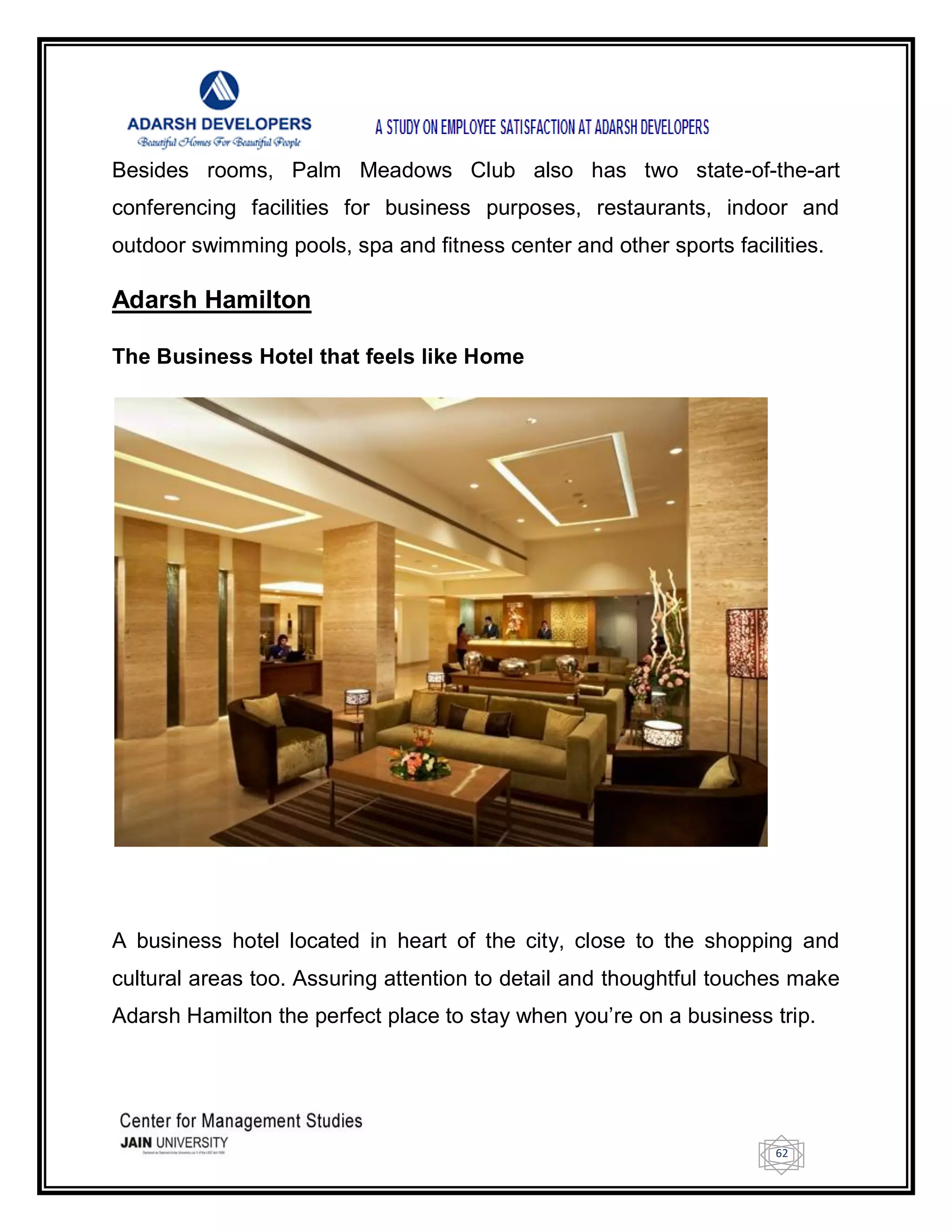 62
Besides rooms, Palm Meadows Club also has two state-of-the-art
conferencing facilities for business purposes, restaurants, indoor and
outdoor swimming pools, spa and fitness center and other sports facilities.
Adarsh Hamilton
The Business Hotel that feels like Home
A business hotel located in heart of the city, close to the shopping and
cultural areas too. Assuring attention to detail and thoughtful touches make
Adarsh Hamilton the perfect place to stay when you‘re on a business trip.
 