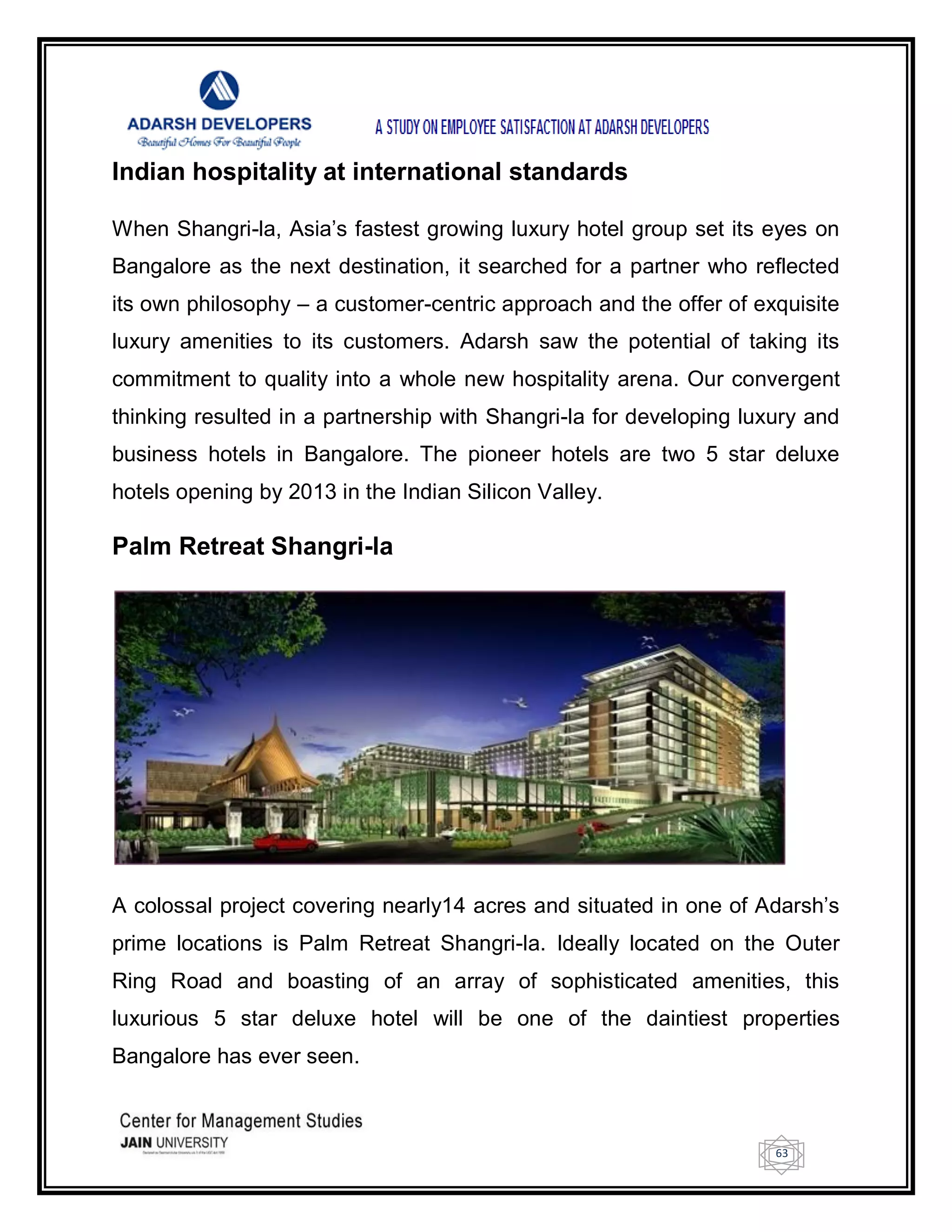 63
Indian hospitality at international standards
When Shangri-la, Asia‘s fastest growing luxury hotel group set its eyes on
Bangalore as the next destination, it searched for a partner who reflected
its own philosophy – a customer-centric approach and the offer of exquisite
luxury amenities to its customers. Adarsh saw the potential of taking its
commitment to quality into a whole new hospitality arena. Our convergent
thinking resulted in a partnership with Shangri-la for developing luxury and
business hotels in Bangalore. The pioneer hotels are two 5 star deluxe
hotels opening by 2013 in the Indian Silicon Valley.
Palm Retreat Shangri-la
A colossal project covering nearly14 acres and situated in one of Adarsh‘s
prime locations is Palm Retreat Shangri-la. Ideally located on the Outer
Ring Road and boasting of an array of sophisticated amenities, this
luxurious 5 star deluxe hotel will be one of the daintiest properties
Bangalore has ever seen.
 