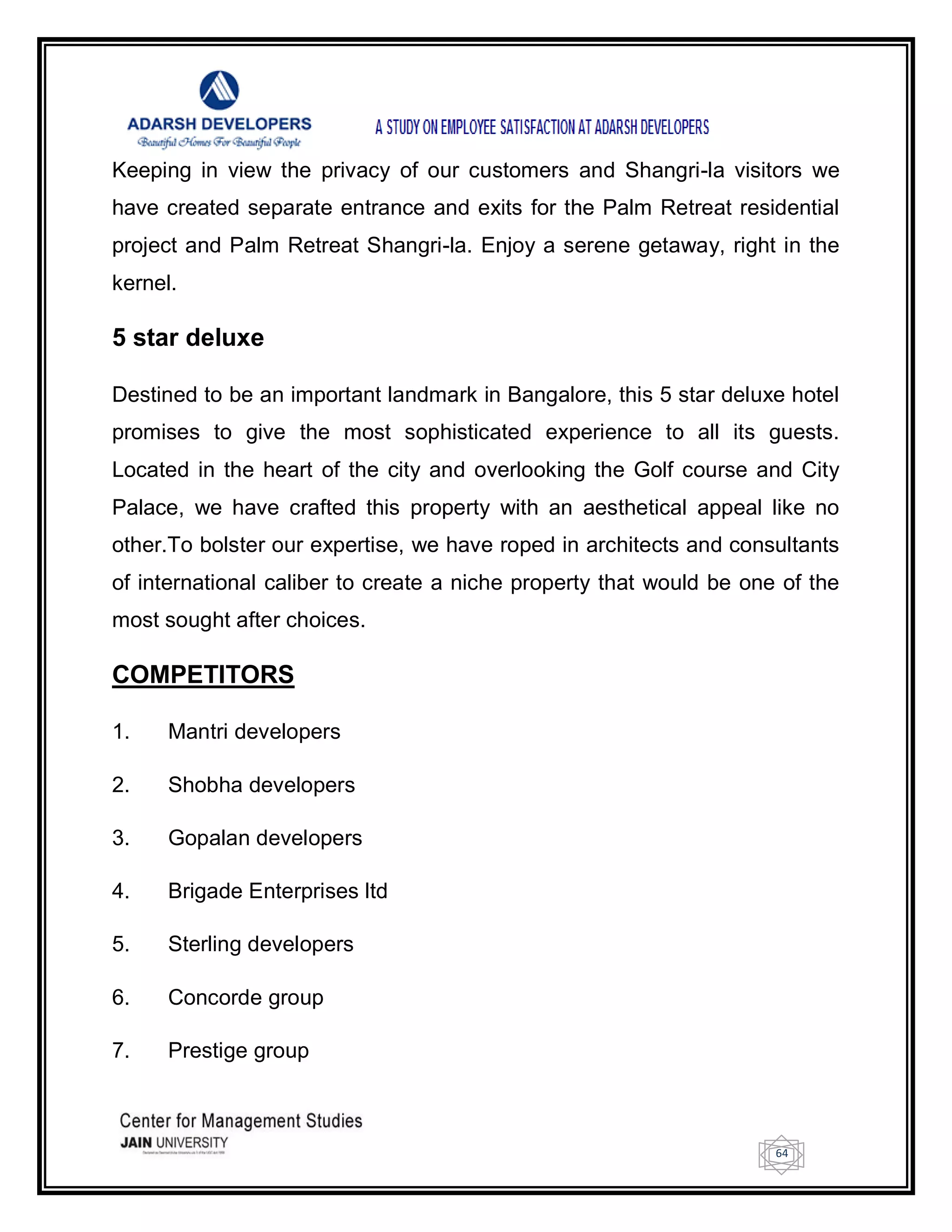 64
Keeping in view the privacy of our customers and Shangri-la visitors we
have created separate entrance and exits for the Palm Retreat residential
project and Palm Retreat Shangri-la. Enjoy a serene getaway, right in the
kernel.
5 star deluxe
Destined to be an important landmark in Bangalore, this 5 star deluxe hotel
promises to give the most sophisticated experience to all its guests.
Located in the heart of the city and overlooking the Golf course and City
Palace, we have crafted this property with an aesthetical appeal like no
other.To bolster our expertise, we have roped in architects and consultants
of international caliber to create a niche property that would be one of the
most sought after choices.
COMPETITORS
1. Mantri developers
2. Shobha developers
3. Gopalan developers
4. Brigade Enterprises ltd
5. Sterling developers
6. Concorde group
7. Prestige group
 