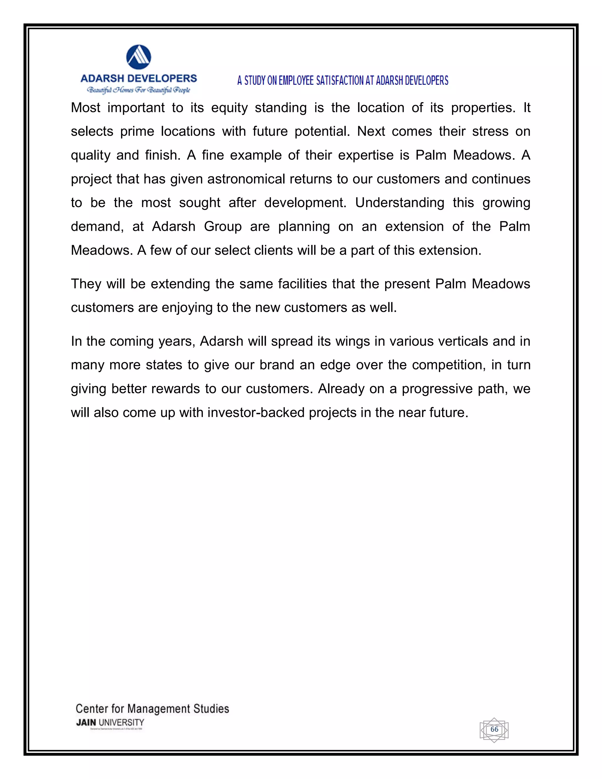 66
Most important to its equity standing is the location of its properties. It
selects prime locations with future potential. Next comes their stress on
quality and finish. A fine example of their expertise is Palm Meadows. A
project that has given astronomical returns to our customers and continues
to be the most sought after development. Understanding this growing
demand, at Adarsh Group are planning on an extension of the Palm
Meadows. A few of our select clients will be a part of this extension.
They will be extending the same facilities that the present Palm Meadows
customers are enjoying to the new customers as well.
In the coming years, Adarsh will spread its wings in various verticals and in
many more states to give our brand an edge over the competition, in turn
giving better rewards to our customers. Already on a progressive path, we
will also come up with investor-backed projects in the near future.
 
