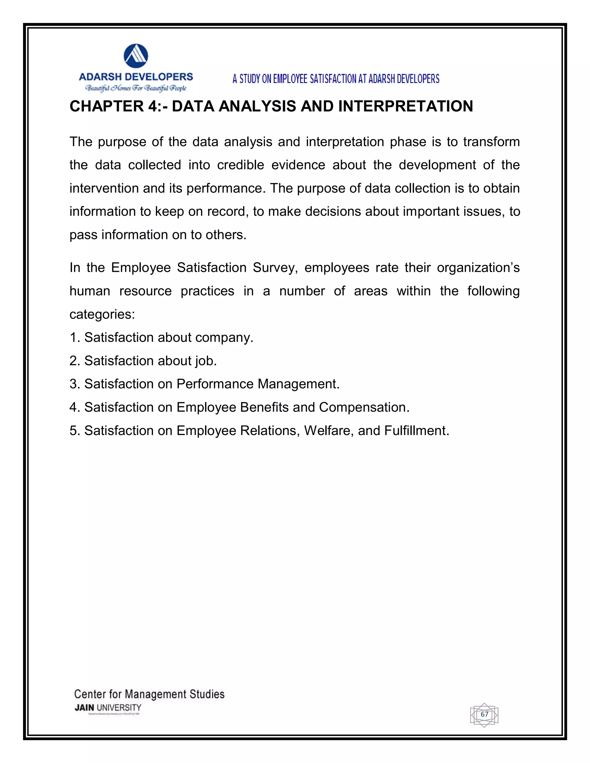 67
CHAPTER 4:- DATA ANALYSIS AND INTERPRETATION
The purpose of the data analysis and interpretation phase is to transform
the data collected into credible evidence about the development of the
intervention and its performance. The purpose of data collection is to obtain
information to keep on record, to make decisions about important issues, to
pass information on to others.
In the Employee Satisfaction Survey, employees rate their organization‘s
human resource practices in a number of areas within the following
categories:
1. Satisfaction about company.
2. Satisfaction about job.
3. Satisfaction on Performance Management.
4. Satisfaction on Employee Benefits and Compensation.
5. Satisfaction on Employee Relations, Welfare, and Fulfillment.
 