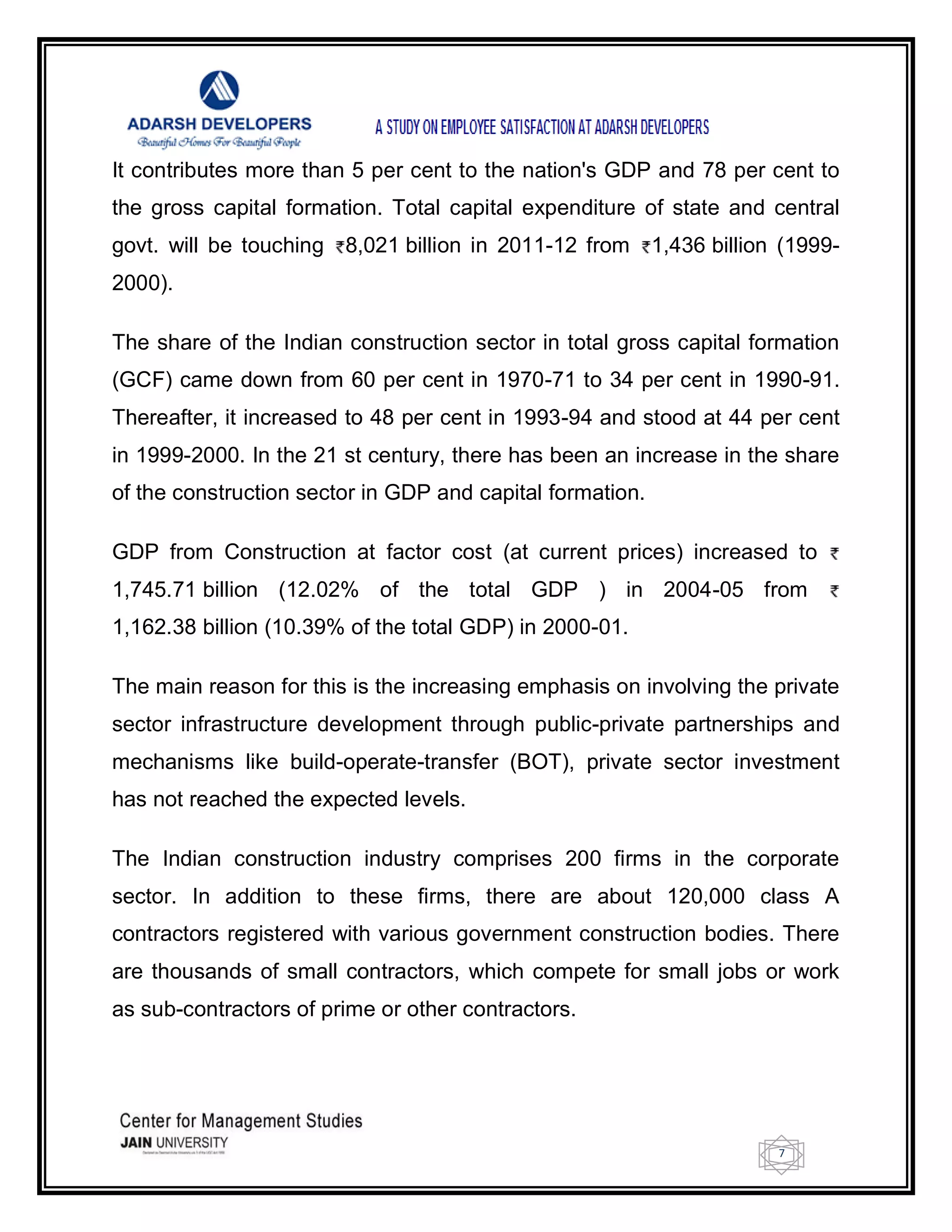 7
It contributes more than 5 per cent to the nation's GDP and 78 per cent to
the gross capital formation. Total capital expenditure of state and central
govt. will be touching 8,021 billion in 2011-12 from 1,436 billion (1999-
2000).
The share of the Indian construction sector in total gross capital formation
(GCF) came down from 60 per cent in 1970-71 to 34 per cent in 1990-91.
Thereafter, it increased to 48 per cent in 1993-94 and stood at 44 per cent
in 1999-2000. In the 21 st century, there has been an increase in the share
of the construction sector in GDP and capital formation.
GDP from Construction at factor cost (at current prices) increased to
1,745.71 billion (12.02% of the total GDP ) in 2004-05 from
1,162.38 billion (10.39% of the total GDP) in 2000-01.
The main reason for this is the increasing emphasis on involving the private
sector infrastructure development through public-private partnerships and
mechanisms like build-operate-transfer (BOT), private sector investment
has not reached the expected levels.
The Indian construction industry comprises 200 firms in the corporate
sector. In addition to these firms, there are about 120,000 class A
contractors registered with various government construction bodies. There
are thousands of small contractors, which compete for small jobs or work
as sub-contractors of prime or other contractors.
 