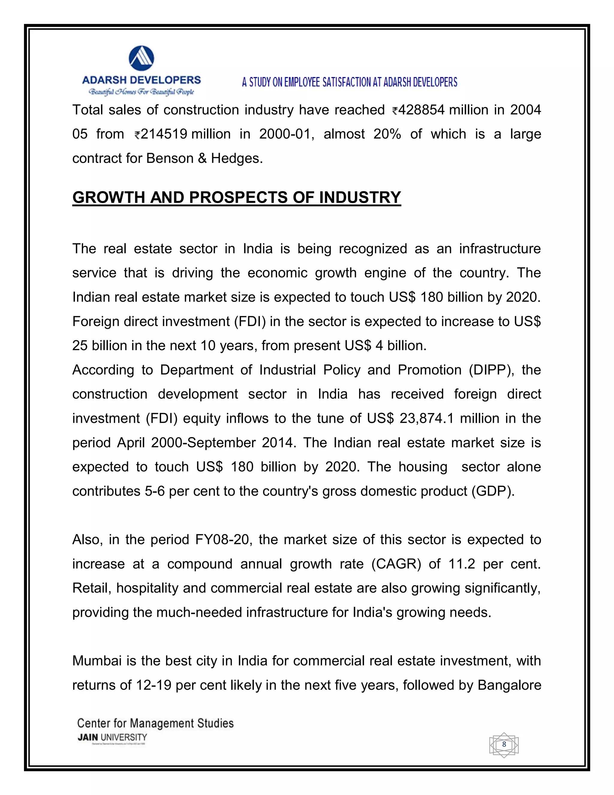 8
Total sales of construction industry have reached 428854 million in 2004
05 from 214519 million in 2000-01, almost 20% of which is a large
contract for Benson & Hedges.
GROWTH AND PROSPECTS OF INDUSTRY
The real estate sector in India is being recognized as an infrastructure
service that is driving the economic growth engine of the country. The
Indian real estate market size is expected to touch US$ 180 billion by 2020.
Foreign direct investment (FDI) in the sector is expected to increase to US$
25 billion in the next 10 years, from present US$ 4 billion.
According to Department of Industrial Policy and Promotion (DIPP), the
construction development sector in India has received foreign direct
investment (FDI) equity inflows to the tune of US$ 23,874.1 million in the
period April 2000-September 2014. The Indian real estate market size is
expected to touch US$ 180 billion by 2020. The housing sector alone
contributes 5-6 per cent to the country's gross domestic product (GDP).
Also, in the period FY08-20, the market size of this sector is expected to
increase at a compound annual growth rate (CAGR) of 11.2 per cent.
Retail, hospitality and commercial real estate are also growing significantly,
providing the much-needed infrastructure for India's growing needs.
Mumbai is the best city in India for commercial real estate investment, with
returns of 12-19 per cent likely in the next five years, followed by Bangalore
 