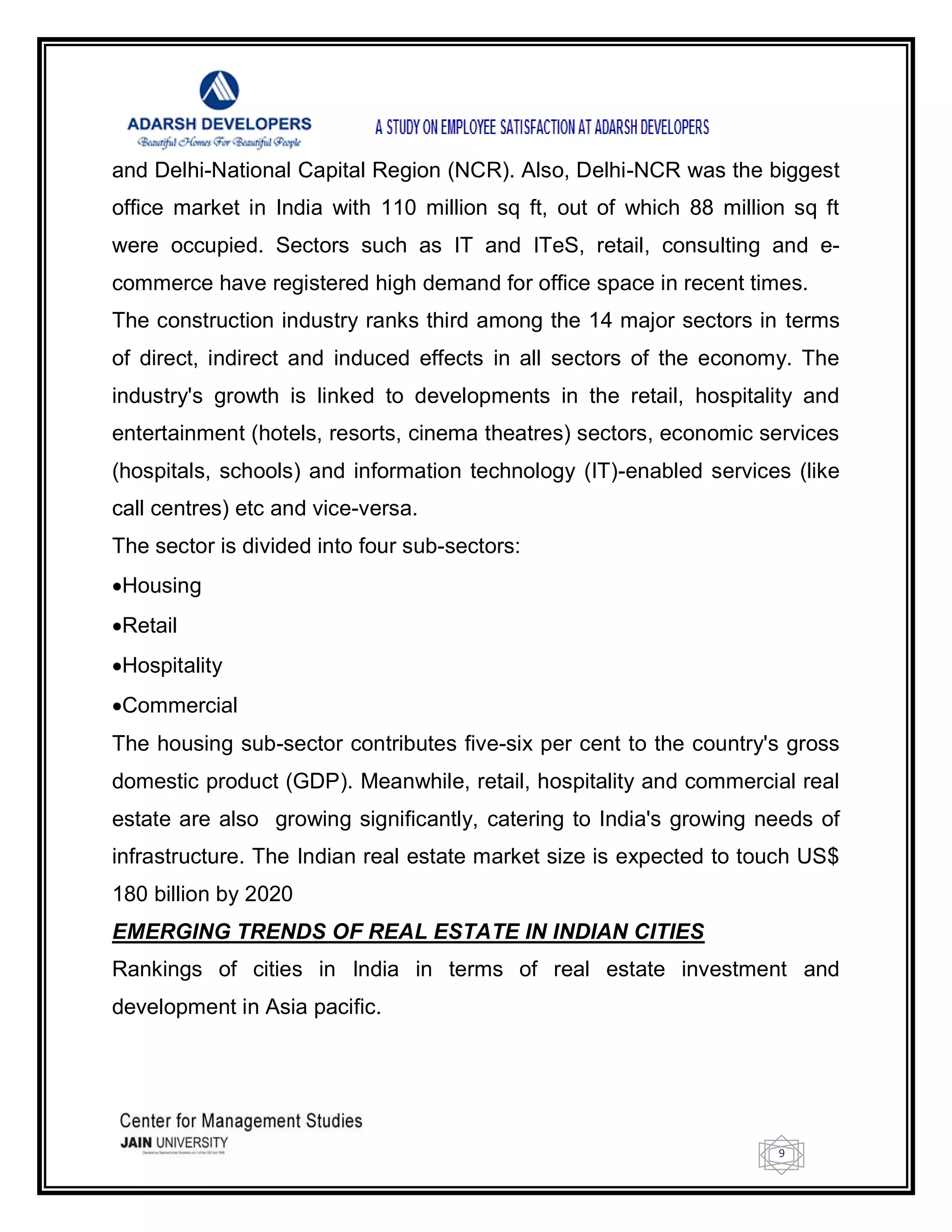 9
and Delhi-National Capital Region (NCR). Also, Delhi-NCR was the biggest
office market in India with 110 million sq ft, out of which 88 million sq ft
were occupied. Sectors such as IT and ITeS, retail, consulting and e-
commerce have registered high demand for office space in recent times.
The construction industry ranks third among the 14 major sectors in terms
of direct, indirect and induced effects in all sectors of the economy. The
industry's growth is linked to developments in the retail, hospitality and
entertainment (hotels, resorts, cinema theatres) sectors, economic services
(hospitals, schools) and information technology (IT)-enabled services (like
call centres) etc and vice-versa.
The sector is divided into four sub-sectors:
Housing
Retail
Hospitality
Commercial
The housing sub-sector contributes five-six per cent to the country's gross
domestic product (GDP). Meanwhile, retail, hospitality and commercial real
estate are also growing significantly, catering to India's growing needs of
infrastructure. The Indian real estate market size is expected to touch US$
180 billion by 2020
EMERGING TRENDS OF REAL ESTATE IN INDIAN CITIES
Rankings of cities in India in terms of real estate investment and
development in Asia pacific.
 